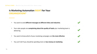 M a r k e t i n g A u t o m a t i o n B o o t c a m p
• You want to send different messages to different titles and industries
• Your sales people are complaining about the quality of leads your marketing team is
delivering
• You want to know which of your marketing campaigns are the most effective
• You can’t tell if you should be spending more or less money on marketing
73
Is Marketing Automation RIGHT For Your
ORGANIZATION?
 