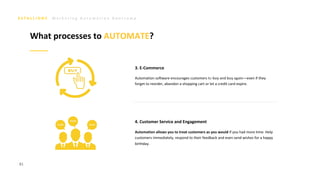 M a r k e t i n g A u t o m a t i o n B o o t c a m p
81
Automation software encourages customers to buy and buy again—even if they
forget to reorder, abandon a shopping cart or let a credit card expire.
3. E-Commerce
4. Customer Service and Engagement
Automation allows you to treat customers as you would if you had more time. Help
customers immediately, respond to their feedback and even send wishes for a happy
birthday.
What processes to AUTOMATE?
 