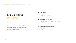 G o T o M a r k e t S t r a t e g y & P l a n
91
• TOP LEVEL
e.g. Sales & Revenue
• PRIMARY OBJECTIVE
E.g. Brand Awareness Or Thought Leadership
• SECONDARY OBJECTIVE
E.g. Build a Community
Define BUSINESS
OBJECTIVES
B E F O R E W E B E G I N T O C R E A T E T H E C U S T O M E R
P E R S O N A S , W E N E E D T O H A V E C L E A R
B U S I N E S S O B J E C T I V E S .
 