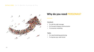 G o T o M a r k e t S t r a t e g y & P l a n
94
Why do you need PERSONAS?
Content
• To craft the right message
• For focused company communication
• To humanize marketing
Sales
• For sales/marketing positioning
• To improve your sales funnel
 
