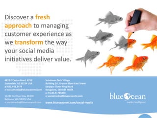 Discover a fresh
approach to managing
customer experience as
we transform the way
your social media
initiatives deliver value.
4835 E Cactus Road, #250
Scottsdale, AZ 85254 USA
p: 602.441.2474
e: socialmedia@blueoceanmi.com
11280 Northup Way, #E200
Bellevue, WA 98005 USA
e: socialmedia@blueoceanmi.com
Vrindavan Tech Village
Building 2A, Ground Floor East Tower
Sarjapur Outer Ring Road
Bangalore, 560 037 INDIA
p: 91.80.41785800
e: socialmedia@blueoceanmi.com
www.blueoceanmi.com/social-media
 