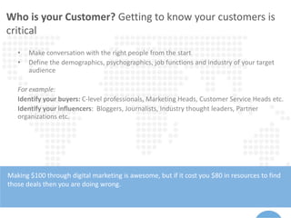 Who is your Customer? Getting to know your customers is
critical
Making $100 through digital marketing is awesome, but if it cost you $80 in resources to find
those deals then you are doing wrong.
• Make conversation with the right people from the start
• Define the demographics, psychographics, job functions and industry of your target
audience
For example:
Identify your buyers: C-level professionals, Marketing Heads, Customer Service Heads etc.
Identify your influencers: Bloggers, Journalists, Industry thought leaders, Partner
organizations etc.
 