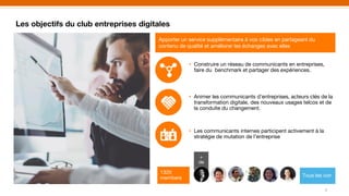 Les objectifs du club entreprises digitales
5
Apporter un service supplémentaire à vos cibles en partageant du
contenu de qualité et améliorer les échanges avec elles
• Construire un réseau de communicants en entreprises,
faire du benchmark et partager des expériences.
• Animer les communicants d’entreprises, acteurs clés de la
transformation digitale, des nouveaux usages telcos et de
la conduite du changement.
• Les communicants internes participent activement à la
stratégie de mutation de l’entreprise
+
de
1320
members Tous les voir
 