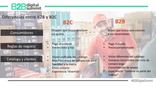 #B2BDigitalSummit
B2BB2C
Diferencias entre B2B y B2C
Consumidores
Shopper, que busca satisfacer
sus gustos
Buyer, que busca una solución
a sus necesidades
Reglas de negocio
• Pago al contado
• Precio único y fijo
• Pago deferido
• Precio personalizado
Catálogo y clientes
• Visión unificada del catálogo
• Baja frecuencia de compra con poca
fidelidad a la marca
• Envío unitario
• Experiencia “divertida”
• Vistas diferentes del catálogo
• Compras recurrentes con ciclo de
compra largo
• Consolidación de envíos
• Experiencia: “comprar es parte del
trabajo”
 