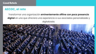 AECOC, el reto
Transformar una organización eminentemente ofﬂine con poca presencia
digital en una que ofreciera una experiencia a sus asociados personalizada y
digitalizada.
 