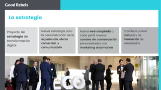 La estrategia
Cambios a nivel
cultura y de
formación de
empleados.
Nueva estrategia para
la personalización de la
experiencia, oferta
comercial y
comunicación
Proyecto de
estrategia de
transformación
digital
Nueva web adaptada a
cada perﬁl. Nuevos
canales de comunicación
personalizados con
marketing automation
 