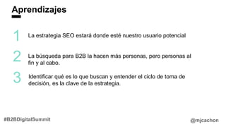 Aprendizajes
@mjcachon#B2BDigitalSummit
1
2
3
La estrategia SEO estará donde esté nuestro usuario potencial
La búsqueda para B2B la hacen más personas, pero personas al
fin y al cabo.
Identificar qué es lo que buscan y entender el ciclo de toma de
decisión, es la clave de la estrategia.
 