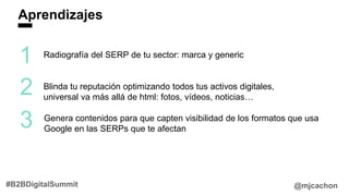 Aprendizajes
@mjcachon#B2BDigitalSummit
1
2
3
Radiografía del SERP de tu sector: marca y generic
Blinda tu reputación optimizando todos tus activos digitales,
universal va más allá de html: fotos, vídeos, noticias…
Genera contenidos para que capten visibilidad de los formatos que usa
Google en las SERPs que te afectan
 