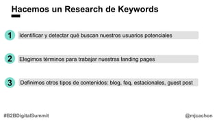 Hacemos un Research de Keywords
1 Identificar y detectar qué buscan nuestros usuarios potenciales
2 Elegimos términos para trabajar nuestras landing pages
3 Definimos otros tipos de contenidos: blog, faq, estacionales, guest post
@mjcachon#B2BDigitalSummit
 