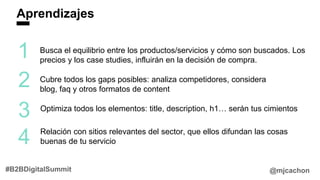 Aprendizajes
@mjcachon#B2BDigitalSummit
1
2
3
Busca el equilibrio entre los productos/servicios y cómo son buscados. Los
precios y los case studies, influirán en la decisión de compra.
Cubre todos los gaps posibles: analiza competidores, considera
blog, faq y otros formatos de content
Optimiza todos los elementos: title, description, h1… serán tus cimientos
4 Relación con sitios relevantes del sector, que ellos difundan las cosas
buenas de tu servicio
 