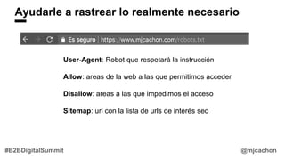 @mjcachon#B2BDigitalSummit
Ayudarle a rastrear lo realmente necesario
User-Agent: Robot que respetará la instrucción
Allow: areas de la web a las que permitimos acceder
Disallow: areas a las que impedimos el acceso
Sitemap: url con la lista de urls de interés seo
 