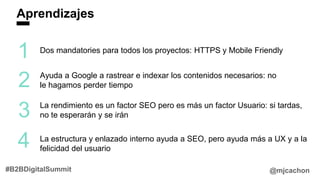 Aprendizajes
@mjcachon#B2BDigitalSummit
1
2
3
Dos mandatories para todos los proyectos: HTTPS y Mobile Friendly
Ayuda a Google a rastrear e indexar los contenidos necesarios: no
le hagamos perder tiempo
La rendimiento es un factor SEO pero es más un factor Usuario: si tardas,
no te esperarán y se irán
4 La estructura y enlazado interno ayuda a SEO, pero ayuda más a UX y a la
felicidad del usuario
 