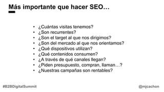 Más importante que hacer SEO…
@mjcachon#B2BDigitalSummit
• ¿Cuántas visitas tenemos?
• ¿Son recurrentes?
• ¿Son el target al que nos dirigimos?
• ¿Son del mercado al que nos orientamos?
• ¿Qué dispositivos utilizan?
• ¿Qué contenidos consumen?
• ¿A través de qué canales llegan?
• ¿Piden presupuesto, compran, llaman…?
• ¿Nuestras campañas son rentables?
 