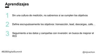 Aprendizajes
@mjcachon#B2BDigitalSummit
1
2
3
Sin una cultura de medición, no sabremos si se cumplen los objetivos
Define escrupulosamente los objetivos: transacción, lead, descargas, calls…
Seguimiento a los datos y campañas con inversión: en busca de mejorar el
ROI
 
