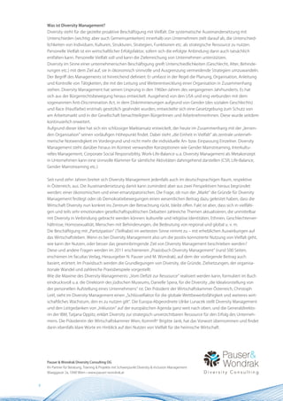 Was ist Diversity Management?
    Diversity steht für die gezielte proaktive Beschäftigung mit Vielfalt. Die systematische Auseinandersetzung mit
    Unterschieden (wichtig: aber auch Gemeinsamkeiten) innerhalb von Unternehmen zielt darauf ab, die Unterschied-
    lichkeiten von Individuen, Kulturen, Strukturen, Strategien, Funktionen etc. als strategische Ressource zu nutzen.
    Personelle Vielfalt ist ein wirtschaftlicher Erfolgsfaktor, sofern sich die erfolgte Anbindung dann auch tatsächlich
    entfalten kann. Personelle Vielfalt soll und kann die Zielerreichung von Unternehmen unterstützen.
    Diversity im Sinne einer unternehmerischen Beschäftigung greift Unterschiedlichkeiten (Geschlecht, Alter, Behinde-
    rungen etc.) mit dem Ziel auf, sie in ökonomisch sinnvolle und Ausgrenzung vermeidende Strategien umzuwandeln.
    Der Begriff des Managements ist hinreichend definiert: Er umfasst in der Regel die Planung, Organisation, Anleitung
    und Kontrolle von Tätigkeiten, die mit der Leitung und Weiterentwicklung einer Organisation in Zusammenhang
    stehen. Diversity Management hat seinen Ursprung in den 1960er-Jahren des vergangenen Jahrhunderts. Es hat
    sich aus der Bürgerrechtsbewegung heraus entwickelt. Ausgehend von den USA und eng verbunden mit dem
    sogenannten Anti-Discrimination Act, in dem Diskriminierungen aufgrund von Gender (des sozialen Geschlechts)
    und Race (Hautfarbe) erstmals gesetzlich geahndet wurden, entwickelte sich eine Gesetzgebung zum Schutz von
    am Arbeitsmarkt und in der Gesellschaft benachteiligten BürgerInnen und ArbeitnehmerInnen. Diese wurde seitdem
    kontinuierlich erweitert.
    Aufgrund dieser Idee hat sich ein schlüssiger Marktansatz entwickelt, der heute im Zusammenhang mit der „lernen-
    den Organisation“ seinen vorläufigen Höhepunkt findet. Dabei steht „die Einheit in Vielfalt“ als zentrale unterneh-
    merische Notwendigkeit im Vordergrund und nicht mehr die individuelle An- bzw. Einpassung Einzelner. Diversity
    Management steht darüber hinaus im Kontext verwandter Konzeptionen wie Gender Mainstreaming, Interkultu-
    relles Management, Corporate Social Responsibility, Work-Life-Balance u.a. Diversity Management als Metakonzept
    in Unternehmen kann eine sinnvolle Klammer für sämtliche Aktivitäten dahingehend darstellen (CSR, Life-Balance,
    Gender Mainstreaming etc.)


    Seit rund zehn Jahren breitet sich Diversity Management jedenfalls auch im deutschsprachigen Raum, respektive
    in Österreich, aus. Die Auseinandersetzung damit kann zumindest aber aus zwei Perspektiven heraus begründet
    werden: einer ökonomischen und einer emanzipatorischen. Die Frage, ob nun der „Markt“ die Gründe für Diversity
    Management festlegt oder ob Demokratiebewegungen einen wesentlichen Beitrag dazu geleistet haben, dass die
    Wirtschaft Diversity nun konkret ins Zentrum der Betrachtung rückt, bleibt offen. Fakt ist aber, dass sich in vielfälti-
    gen und teils sehr emotionalen gesellschaftspolitischen Debatten zahlreiche Themen aktualisieren, die unmittelbar
    mit Diversity in Verbindung gebracht werden können: kulturelle und religiöse Identitäten, Ethnien, Geschlechterver-
    hältnisse, Homosexualität, Menschen mit Behinderungen, die Bedeutung von regional und global u. v. m.
    Die Beschäftigung mit „Partizipation“ (Teilhabe) im weitesten Sinne nimmt zu – mit erheblichen Auswirkungen auf
    das Wirtschaftsleben. Wenn es bei Diversity Management also um die positiv konnotierte Nutzung von Vielfalt geht,
    wie kann der Nutzen, oder besser das gewinnbringende Ziel von Diversity Management beschrieben werden?
    Diese und andere Fragen werden im 2011 erschienenen „Praxisbuch Diversity Management“ (rund 500 Seiten,
    erschienen im facultas Verlag, Herausgeber N. Pauser und M. Wondrak), auf dem der vorliegende Beitrag auch
    basiert, erörtert. Im Praxisbuch werden die Grundlegungen von Diversity, die Gründe, Zielsetzungen, der organisa-
    tionale Wandel und zahlreiche Praxisbeispiele vorgestellt.
    Wie die Maxime des Diversity Managements: „Vom Defizit zur Ressource“ realisiert werden kann, formuliert im Buch
    eindrucksvoll u. a. die Direktorin des jüdischen Museums, Danielle Spera, für die Diversity „die Idealvorstellung von
    der personellen Aufstellung eines Unternehmens“ ist. Der Präsident der Wirtschaftskammer Österreich, Christoph
    Leitl, sieht im Diversity Management einen „Schlüsselfaktor für die globale Wettbewerbsfähigkeit und weiteres wirt-
    schaftliches Wachstum, den es zu nutzen gilt“. Die Europa-Abgeordnete Ulrike Lunacek stellt Diversity Management
    und den Leitgedanken von „Inklusion“ auf der europäischen Agenda ganz weit nach oben, und die Generaldirekto-
    rin der IBM, Tatjana Oppitz, erklärt Diversity zur strategisch unverzichtbaren Ressource für den Erfolg des Unterneh-
    mens. Die Präsidentin der Wirtschaftskammer Wien, KommRin Brigitte Jank, hat das Vorwort übernommen und findet
    darin ebenfalls klare Worte im Hinblick auf den Nutzen von Vielfalt für die heimische Wirtschaft.




    Pauser & Wondrak Diversity Consulting OG
    Ihr Partner für Beratung, Training & Projekte mit Schwerpunkt Diversity & Inclusion Management
    Waaggasse 2a, 1040 Wien • www.pauser-wondrak.at


8
 