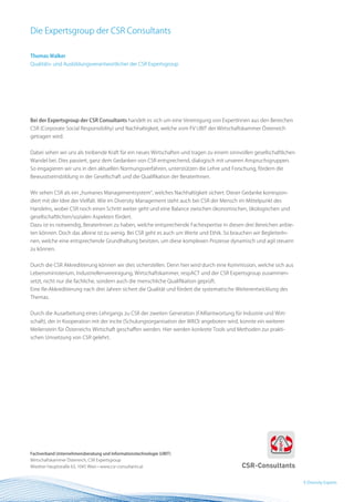 Die Expertsgroup der CSR Consultants

Thomas Walker
Qualitäts- und Ausbildungsverantwortlicher der CSR Expertsgroup




Bei der Expertsgroup der CSR Consultants handelt es sich um eine Vereinigung von ExpertInnen aus den Bereichen
CSR (Corporate Social Responsibility) und Nachhaltigkeit, welche vom FV UBIT der Wirtschaftskammer Österreich
getragen wird.


Dabei sehen wir uns als treibende Kraft für ein neues Wirtschaften und tragen zu einem sinnvollen gesellschaftlichen
Wandel bei. Dies passiert, ganz dem Gedanken von CSR entsprechend, dialogisch mit unseren Anspruchsgruppen.
So engagieren wir uns in den aktuellen Normungsverfahren, unterstützen die Lehre und Forschung, fördern die
Bewusstseinsbildung in der Gesellschaft und die Qualifikation der BeraterInnen.


Wir sehen CSR als ein „humanes Managementsystem“, welches Nachhaltigkeit sichert. Dieser Gedanke korrespon-
diert mit der Idee der Vielfalt. Wie im Diversity Management steht auch bei CSR der Mensch im Mittelpunkt des
Handelns, wobei CSR noch einen Schritt weiter geht und eine Balance zwischen ökonomischen, ökologischen und
gesellschaftlichen/sozialen Aspekten fördert.
Dazu ist es notwendig, BeraterInnen zu haben, welche entsprechende Fachexpertise in diesen drei Bereichen anbie-
ten können. Doch das alleine ist zu wenig. Bei CSR geht es auch um Werte und Ethik. So brauchen wir BegleiterIn-
nen, welche eine entsprechende Grundhaltung besitzen, um diese komplexen Prozesse dynamisch und agil steuern
zu können.


Durch die CSR Akkreditierung können wir dies sicherstellen. Denn hier wird durch eine Kommission, welche sich aus
Lebensministerium, Industriellenvereinigung, Wirtschaftskammer, respACT und der CSR Expertsgroup zusammen-
setzt, nicht nur die fachliche, sondern auch die menschliche Qualifikation geprüft.
Eine Re-Akkreditierung nach drei Jahren sichert die Qualität und fördert die systematische Weiterentwicklung des
Themas.


Durch die Ausarbeitung eines Lehrgangs zu CSR der zweiten Generation (FAIRantwortung für Industrie und Wirt-
schaft), der in Kooperation mit der incite (Schulungsorganisation der WKO) angeboten wird, konnte ein weiterer
Meilenstein für Österreichs Wirtschaft geschaffen werden. Hier werden konkrete Tools und Methoden zur prakti-
schen Umsetzung von CSR gelehrt.




Fachverband Unternehmensberatung und Informationstechnologie (UBIT)
Wirtschaftskammer Österreich, CSR Expertsgroup
Wiedner Hauptstraße 63, 1045 Wien • www.csr-consultants.at


                                                                                                                       9 BEST Practice
                                                                                                                         Diversity Experts
 