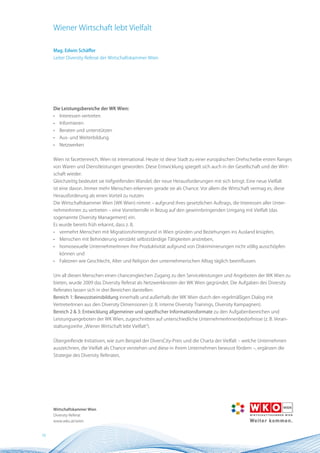 Wiener Wirtschaft lebt Vielfalt

     Mag. Edwin Schäffer
     Leiter Diversity Referat der Wirtschaftskammer Wien




     Die Leistungsbereiche der WK Wien:
     •   Interessen vertreten
     •   Informieren
     •   Beraten und unterstützen
     •   Aus- und Weiterbildung
     •   Netzwerken


     Wien ist facettenreich, Wien ist international. Heute ist diese Stadt zu einer europäischen Drehscheibe ersten Ranges
     von Waren und Dienstleistungen geworden. Diese Entwicklung spiegelt sich auch in der Gesellschaft und der Wirt-
     schaft wieder.
     Gleichzeitig bedeutet sie tiefgreifenden Wandel, der neue Herausforderungen mit sich bringt. Eine neue Vielfalt
     ist eine davon. Immer mehr Menschen erkennen gerade sie als Chance. Vor allem die Wirtschaft vermag es, diese
     Herausforderung als einen Vorteil zu nutzen.
     Die Wirtschaftskammer Wien (WK Wien) nimmt – aufgrund ihres gesetzlichen Auftrags, die Interessen aller Unter-
     nehmerInnen zu vertreten – eine Vorreiterrolle in Bezug auf den gewinnbringenden Umgang mit Vielfalt (das
     sogenannte Diversity Management) ein.
     Es wurde bereits früh erkannt, dass z. B.
     •   vermehrt Menschen mit Migrationshintergrund in Wien gründen und Beziehungen ins Ausland knüpfen,
     •   Menschen mit Behinderung verstärkt selbstständige Tätigkeiten anstreben,
     •   homosexuelle UnternehmerInnen ihre Produktivität aufgrund von Diskriminierungen nicht völlig ausschöpfen
         können und
     •   Faktoren wie Geschlecht, Alter und Religion den unternehmerischen Alltag täglich beeinflussen.


     Um all diesen Menschen einen chancengleichen Zugang zu den Serviceleistungen und Angeboten der WK Wien zu
     bieten, wurde 2009 das Diversity Referat als Netzwerkknoten der WK Wien gegründet. Die Aufgaben des Diversity
     Referates lassen sich in drei Bereichen darstellen:
     Bereich 1: Bewusstseinsbildung innerhalb und außerhalb der WK Wien durch den regelmäßigen Dialog mit
     VertreterInnen aus den Diversity Dimensionen (z. B. interne Diversity Trainings, Diversity Kampagnen).
     Bereich 2 & 3: Entwicklung allgemeiner und spezifischer Informationsformate zu den Aufgabenbereichen und
     Leistungsangeboten der WK Wien, zugeschnitten auf unterschiedliche UnternehmerInnenbedürfnisse (z. B. Veran-
     staltungsreihe „Wiener Wirtschaft lebt Vielfalt“).


     Übergreifende Initiativen, wie zum Beispiel der DiversCity-Preis und die Charta der Vielfalt – welche Unternehmen
     auszeichnen, die Vielfalt als Chance verstehen und diese in ihrem Unternehmen bewusst fördern –, ergänzen die
     Strategie des Diversity Referates.




     Wirtschaftskammer Wien
     Diversity Referat
     www.wko.at/wien


10
 