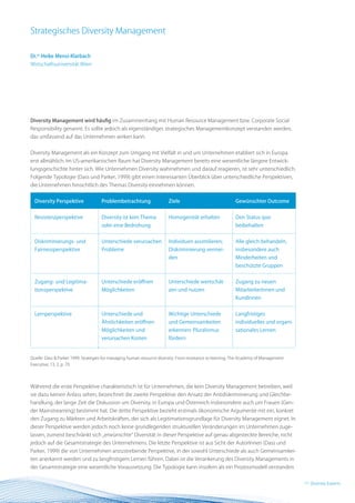 Strategisches Diversity Management

Dr.in Heike Mensi-Klarbach
Wirtschaftsuniversität Wien




Diversity Management wird häufig im Zusammenhang mit Human Resource Management bzw. Corporate Social
Responsibility genannt. Es sollte jedoch als eigenständiges strategisches Managementkonzept verstanden werden,
das umfassend auf das Unternehmen wirken kann.


Diversity Management als ein Konzept zum Umgang mit Vielfalt in und um Unternehmen etabliert sich in Europa
erst allmählich. Im US-amerikanischen Raum hat Diversity Management bereits eine wesentliche längere Entwick-
lungsgeschichte hinter sich. Wie Unternehmen Diversity wahrnehmen und darauf reagieren, ist sehr unterschiedlich.
Folgende Typologie (Dass und Parker, 1999) gibt einen interessanten Überblick über unterschiedliche Perspektiven,
die Unternehmen hinsichtlich des Themas Diversity einnehmen können.


  Diversity Perspektive              Problembetrachtung                 Ziele                              Gewünschter Outcome


  Resistenzperspektive               Diversity ist kein Thema           Homogenität erhalten               Den Status quo
                                     oder eine Bedrohung                                                   beibehalten


  Diskriminierungs- und              Unterschiede verursachen           Individuen assimilieren;           Alle gleich behandeln,
  Fairnessperspektive                Probleme                           Diskriminierung vermei-            insbesondere auch
                                                                        den                                Minderheiten und
                                                                                                           beschützte Gruppen


  Zugang- und Legitima-              Unterschiede eröffnen              Unterschiede wertschät-            Zugang zu neuen
  tionsperspektive                   Möglichkeiten                      zen und nutzen                     MitarbeiterInnen und
                                                                                                           KundInnen


  Lernperspektive                    Unterschiede und                   Wichtige Unterschiede              Langfristiges
                                     Ähnlichkeiten eröffnen             und Gemeinsamkeiten                individuelles und organi-
                                     Möglichkeiten und                  erkennen: Pluralismus              sationales Lernen
                                     verursachen Kosten                 fördern


Quelle: Dass & Parker 1999: Strategies for managing human resource diversity: From resistance to learning. The Academy of Management
Executive, 13, 2, p. 70




Während die erste Perspektive charakteristisch ist für Unternehmen, die kein Diversity Management betreiben, weil
sie dazu keinen Anlass sehen, bezeichnet die zweite Perspektive den Ansatz der Antidiskriminierung und Gleichbe-
handlung, der lange Zeit die Diskussion um Diversity, in Europa und Österreich insbesondere auch um Frauen (Gen-
der Mainstreaming) bestimmt hat. Die dritte Perspektive bezieht erstmals ökonomische Argumente mit ein, konkret
den Zugang zu Märkten und Arbeitskräften, der sich als Legitimationsgrundlage für Diversity Management eignet. In
dieser Perspektive werden jedoch noch keine grundlegenden strukturellen Veränderungen im Unternehmen zuge-
lassen, zumeist beschränkt sich „erwünschte“ Diversität in dieser Perspektive auf genau abgesteckte Bereiche, nicht
jedoch auf die Gesamtstrategie des Unternehmens. Die letzte Perspektive ist aus Sicht der AutorInnen (Dass und
Parker, 1999) die von Unternehmen anzustrebende Perspektive, in der sowohl Unterschiede als auch Gemeinsamkei-
ten anerkannt werden und zu langfristigem Lernen führen. Dabei ist die Verankerung des Diversity Managements in
der Gesamtstrategie eine wesentliche Voraussetzung. Die Typologie kann insofern als ein Prozessmodell verstanden


                                                                                                                                       11 BEST Practice
                                                                                                                                          Diversity Experts
 