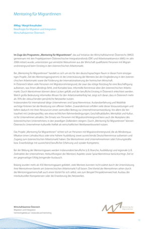 Mentoring für MigrantInnen

MMag.a Margit Kreuzhuber
Beauftragte für Migration und Integration
Wirtschaftskammer Österreich




Im Zuge des Programms „Mentoring für MigrantInnen“, das auf Initiative der Wirtschaftskammer Österreichs (WKO)
gemeinsam mit den Projektpartnern Österreichischer Integrationsfonds (ÖIF) und Arbeitsmarktservice (AMS) im Jahr
2008 initiiert wurde, unterstützen gut vernetzte AkteurInnen aus der Wirtschaft qualifizierte Personen mit Migrati-
onshintergrund beim Einstieg in den österreichischen Arbeitsmarkt.


Bei „Mentoring für MigrantInnen“ handelt es sich um ein für den deutschsprachigen Raum in dieser Form einzigar-
tiges Projekt. Ziel des Mentoringprogramms ist die Unterstützung der Mentees bei der Eingliederung in den österrei-
chischen Arbeitsmarkt sowie die Förderung der Internationalisierung der heimischen Wirtschaft.
In Österreich leben viele Personen mit Migrationshintergrund, die zwar das nötige Rüstzeug für eine Beschäftigung
aufweisen, was ihnen allerdings fehlt, sind Kontakte bzw. informelle Kenntnisse über den österreichischen Arbeits-
markt. Durch MentorInnen können diese Lücken gefüllt und der berufliche Einstieg in Österreich erleichtert werden.
Welch große Bedeutung informelles Wissen für den Arbeitsmarkterfolg hat, zeigt sich daran, dass in Österreich mehr
als 78 % der Jobsuchenden persönliche Netzwerke nutzen.
Insbesondere für international tätige Unternehmen sind Sprachkenntnisse, Auslandserfahrung und Mobilität
wichtige Kriterien bei der Besetzung von offenen Stellen. ZuwanderInnen erfüllen viele dieser Voraussetzungen und
liefern dadurch mit ihren Ressourcen einen wertvollen Beitrag zur Unternehmensentwicklung. Vor allem die Ver-
trautheit mit Länderspezifika, wie etwa rechtlichen Rahmenbedingungen, Geschäftsabläufen, Mentalität und Kultur,
ist für Unternehmen attraktiv. Der Einsatz von Personen mit Migrationshintergrund kann auch die Akzeptanz des
österreichischen Unternehmens in den jeweiligen Zielländern steigern. Durch „Mentoring für MigrantInnen“ können
Österreichs Unternehmen kulturelle Vielfalt als wirtschaftlichen Wettbewerbsvorteil nutzen.


Das Projekt „Mentoring für MigrantInnen“ richtet sich an Personen mit Migrationshintergrund, die als Mindestqua-
lifikation einen Lehrabschluss oder eine höhere Ausbildung sowie ausreichende Deutschkenntnisse aufweisen und
Zugang zum österreichischen Arbeitsmarkt haben. Die MentorInnen sind UnternehmerInnen oder Führungskräfte
bzw. Erwerbstätige mit ausreichend beruflicher Erfahrung und sozialer Kompetenz.


Bei der Bildung der Mentoringpaare werden insbesondere berufliche (z.B. Branche, Ausbildung) und regionale (z.B.
Zielmärkte der Unternehmen, Herkunftsregion der Mentees) Aspekte sowie Sprachkenntnisse berücksichtigt. Ziel ist
ein gegenseitiger Erfolg bringender Austausch.


Bislang wurden mehr als 450 Mentoringpaare gebildet, viele Mentees konnten nicht zuletzt durch die Unterstützung
ihrer MentorInnen bereits am österreichischen Arbeitsmarkt Fuß fassen. Drei Viertel der MentorInnen sehen durch
die Mentoringpartnerschaft auch einen Vorteil für sich selbst, wie zum Beispiel Perspektivenwechsel, Ausbau der
interkulturellen Kompetenzen oder die Erweiterung des Netzwerkes.




Wirtschaftskammer Österreich
Migration und Integration
mentoring@wko.at • www.wko.at/mentoring


                                                                                                                      13 BEST Practice
 