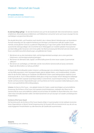 Waldzell – Wirtschaft der Freude

DIin Gundula Maria Schatz
Gründerin und Leiterin des Waldzell Instituts




Es sind neue Wege gefragt – für den/die Einzelne(n) wie auch für die Gesellschaft. Viele UnternehmerInnen, Gewerk-
schafterInnen, WirtschaftswissenschaftlerInnen und PolitikerInnen sind auf der Suche nach neuen Lösungen für eine
nachhaltigere und gerechtere Wirtschaft.


Die aktuelle Wirtschafts- und Finanzkrise macht deutlich, dass in diesem Bereich Veränderungen von besonderem
Ausmaß notwendig sind. Die ungleiche Verteilung von Vermögen und Einkommen stellt den sozialen Zusam-
menhalt und die gleichen Chancen zu politischer Mitgestaltung in Frage. Einem großen Teil der Menschen fehlen
ausreichende Lebensgrundlagen. Die Unsicherheit durch Abhängigkeit von instabilen globalen Finanzsystemen
und übermäßig großen Konzernen wird immer größer. Der Wachstumszwang der Wirtschaft setzt die Umwelt unter
Druck, verschleißt menschliche Beziehungen und gefährdet den Frieden.


1. Wie können wir aus dem destruktiven Geld- und Vermögenskreislauf aussteigen, wie zu einer gerechten
   Einkommens- und Vermögensverteilung beitragen?
2. Wie können wir alternative Geld-, Kapital- und Wirtschaftssysteme für einen neuen sozialen Zusammenhalt
   aufbauen?
3. Wie können wir nachhaltigen, am Wohl aller und der menschlichen Gemeinschaft als Ganzes orientierten
   Regeln des Wirtschaftens zur Geltung verhelfen?


Im Bereich der Wirtschaftspolitik streben Initiativen und Bewegungen eine verstärkte Regulierung der Finanzmärkte
und des Währungssystems, mehr Steuergerechtigkeit, gleiche globale Arbeits- und Umweltstandards, Schulden-
erlass für die Ärmsten, Stärkung von Sozialstaat und öffentlichen Gütern sowie bedingungslose staatliche Grund-
sicherung für alle an. Auch im Wirtschaftsleben direkt gibt es einige neue Ansätze: ethisch-ökologische Geldanlage
in der Finanzwirtschaft, Corporate Social Responsibility in Unternehmen, Social Entrepreneurship, Fair Trade für
Handel und Konsumenten, Regionalwährungen und Tauschkreise als Formen souveräner Geldschöpfung von unten,
für ein neues ganzheitliches Wirtschaftsparadigma.


Initiative: Architects of the Future – eine globale Initiative für Frieden, soziale Gerechtigkeit und wirtschafttliche
Erneuerung. Die Architects of the Future sind inspirierte Social Entrepreneurs, verkörpern den Dienst an der
Gemeinschaft als neues wirtschaftliches Leitbild und sind auf diese Art Vorbilder für all jene Menschen, die in ihrem
Leben etwas Sinnvolles bewirken wollen. Die Arbeit konzentriert sich auf Lösungen von sozialen und ökologischen
Problemfeldern.


Architects of the Future Award
Die Nominierung für die Architects of the Future Awards erfolgt in Zusammenarbeit mit den weltweit renommier-
testen Organisationen im Bereich Social Entrepreneurship. Die Auswahl trifft eine österreichische Jury, die sich aus
sozial engagierten Persönlichkeiten aus allen Bereichen der Gesellschaft zusammensetzt.




Waldzell KG
schatz@waldzell.org • www. waldzell.org


                                                                                                                         15 BEST Practice
 