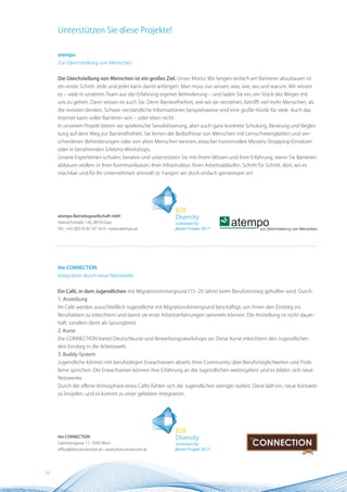 Unterstützen Sie diese Projekte!

     atempo
     Zur Gleichstellung von Menschen


     Die Gleichstellung von Menschen ist ein großes Ziel. Unser Motto: Wir fangen einfach an! Barrieren abzubauen ist
     ein erster Schritt. Jede und jeder kann damit anfangen. Man muss nur wissen, was, wie, wo und warum. Wir wissen
     es – viele in unserem Team aus der Erfahrung eigener Behinderung – und laden Sie ein, ein Stück des Weges mit
     uns zu gehen. Dann wissen es auch Sie. Denn Barrierefreiheit, wie wir sie verstehen, betrifft viel mehr Menschen, als
     die meisten denken. Schwer verständliche Informationen beispielsweise sind eine große Hürde für viele. Auch das
     Internet kann voller Barrieren sein – oder eben nicht.
     In unserem Projekt bieten wir spielerische Sensibilisierung, aber auch ganz konkrete Schulung, Beratung und Beglei-
     tung auf dem Weg zur Barrierefreiheit. Sie lernen die Bedürfnisse von Menschen mit Lernschwierigkeiten und ver-
     schiedenen Behinderungen oder von alten Menschen kennen; etwa bei humorvollen Mystery-Shopping-Einsätzen
     oder in berührenden Erlebnis-Workshops.
     Unsere ExpertInnen schulen, beraten und unterstützen Sie mit ihrem Wissen und ihrer Erfahrung, wenn Sie Barrieren
     abbauen wollen: in Ihrer Kommunikation, Ihrer Infrastruktur, Ihren Arbeitsabläufen. Schritt für Schritt, dort, wo es
     machbar und für Ihr Unternehmen sinnvoll ist. Fangen wir doch einfach gemeinsam an!




     atempo Betriebsgesellschaft mbH
     Heinrichstraße 145, 8010 Graz
     Tel.: +43 (0)316-81 47 16-0 • www.atempo.at




     the COnnECTIOn
     Integration durch neue Netzwerke


     Ein Café, in dem Jugendlichen mit Migrationshintergrund (15–20 Jahre) beim Berufseinstieg geholfen wird. Durch:
     1. Anstellung
     Im Café werden ausschließlich Jugendliche mit Migrationshintergrund beschäftigt, um ihnen den Einstieg ins
     Berufsleben zu erleichtern und damit sie erste Arbeitserfahrungen sammeln können. Die Anstellung ist nicht dauer-
     haft, sondern dient als Sprungbrett.
     2. Kurse
     the CONNECTION bietet Deutschkurse und Bewerbungsworkshops an. Diese Kurse erleichtern den Jugendlichen
     den Einstieg in die Arbeitswelt.
     3. Buddy-System
     Jugendliche können mit berufstätigen Erwachsenen abseits ihrer Community über Berufsmöglichkeiten und Prob-
     leme sprechen. Die Erwachsenen können ihre Erfahrung an die Jugendlichen weitergeben und es bilden sich neue
     Netzwerke.
     Durch die offene Atmosphäre eines Cafés fühlen sich die Jugendlichen weniger isoliert. Diese lädt ein, neue Kontakte
     zu knüpfen, und es kommt zu einer gelebten Integration.




     the COnnECTIOn
     Garnisongasse 11, 1090 Wien
     office@theconnection.at • www.theconnection.at




16
 