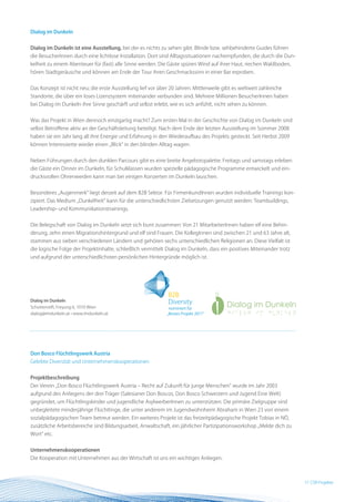 Dialog im Dunkeln


Dialog im Dunkeln ist eine Ausstellung, bei der es nichts zu sehen gibt. Blinde bzw. sehbehinderte Guides führen
die BesucherInnen durch eine lichtlose Installation. Dort sind Alltagssituationen nachempfunden, die durch die Dun-
kelheit zu einem Abenteuer für (fast) alle Sinne werden. Die Gäste spüren Wind auf ihrer Haut, riechen Waldboden,
hören Stadtgeräusche und können am Ende der Tour ihren Geschmackssinn in einer Bar erproben.


Das Konzept ist nicht neu; die erste Ausstellung lief vor über 20 Jahren. Mittlerweile gibt es weltweit zahlreiche
Standorte, die über ein loses Lizenzsystem miteinander verbunden sind. Mehrere Millionen BesucherInnen haben
bei Dialog im Dunkeln ihre Sinne geschärft und selbst erlebt, wie es sich anfühlt, nicht sehen zu können.


Was das Projekt in Wien dennoch einzigartig macht? Zum ersten Mal in der Geschichte von Dialog im Dunkeln sind
selbst Betroffene aktiv an der Geschäftsleitung beteiligt. Nach dem Ende der letzten Ausstellung im Sommer 2008
haben sie ein Jahr lang all ihre Energie und Erfahrung in den Wiederaufbau des Projekts gesteckt. Seit Herbst 2009
können Interessierte wieder einen „Blick“ in den blinden Alltag wagen.


Neben Führungen durch den dunklen Parcours gibt es eine breite Angebotspalette: Freitags und samstags erleben
die Gäste ein Dinner im Dunkeln, für Schulklassen wurden spezielle pädagogische Programme entwickelt und ein-
drucksvollen Ohrenweiden kann man bei einigen Konzerten im Dunkeln lauschen.


Besonderes „Augenmerk“ liegt derzeit auf dem B2B Sektor. Für FirmenkundInnen wurden individuelle Trainings kon-
zipiert. Das Medium „Dunkelheit“ kann für die unterschiedlichsten Zielsetzungen genutzt werden: Teambuildings,
Leadership- und Kommunikationstrainings.


Die Belegschaft von Dialog im Dunkeln setzt sich bunt zusammen: Von 21 MitarbeiterInnen haben elf eine Behin-
derung, zehn einen Migrationshintergrund und elf sind Frauen. Die KollegInnen sind zwischen 21 und 63 Jahre alt,
stammen aus sieben verschiedenen Ländern und gehören sechs unterschiedlichen Religionen an. Diese Vielfalt ist
die logische Folge der Projektinhalte, schließlich vermittelt Dialog im Dunkeln, dass ein positives Miteinander trotz
und aufgrund der unterschiedlichsten persönlichen Hintergründe möglich ist.




Dialog im Dunkeln
Schottenstift, Freyung 6, 1010 Wien
dialog@imdunkeln.at • www.imdunkeln.at




Don Bosco Flüchtlingswerk Austria
Gelebte Diversität und Unternehmenskooperationen


Projektbeschreibung
Der Verein „Don Bosco Flüchtlingswerk Austria – Recht auf Zukunft für junge Menschen“ wurde im Jahr 2003
aufgrund des Anliegens der drei Träger (Salesianer Don Boscos, Don Bosco Schwestern und Jugend Eine Welt)
gegründet, um Flüchtlingskinder und jugendliche AsylwerberInnen zu unterstützen. Die primäre Zielgruppe sind
unbegleitete minderjährige Flüchtlinge, die unter anderem im Jugendwohnheim Abraham in Wien 23 von einem
sozialpädagogischen Team betreut werden. Ein weiteres Projekt ist das freizeitpädagogische Projekt Tobias in NÖ,
zusätzliche Arbeitsbereiche sind Bildungsarbeit, Anwaltschaft, ein jährlicher Partizipationsworkshop „Melde dich zu
Wort“ etc.


Unternehmenskooperationen
Die Kooperation mit Unternehmen aus der Wirtschaft ist uns ein wichtiges Anliegen.



                                                                                                                        17 BESTProjekte
                                                                                                                           CSR Practice
 