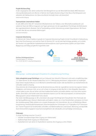 Projekt Brückenschlag
     In den vergangenen drei Jahren verbrachten drei ManagerInnen aus der Wirtschaft (Erste Bank, WKÖ, Reiseversi-
     cherung Mondial) jeweils eine Woche im Rahmen des Projekts Brückenschlag im Don Bosco Flüchtlingswerk und
     arbeiteten als PraktikantInnen mit. Diese eine Woche hat beide Seiten sehr bereichert!
     www.brueckenschlag.org


     Teamwerkstatt: Unternehmen Helden
     Im Jahr 2009 und im Mai 2011 renovierten MitarbeiterInnen der Telekom, einer Wirtschaftsanwaltskanzlei und
     zuletzt ein Team der OMV an insgesamt vier Tagen gemeinsam mit den jugendlichen Flüchtlingen die Wohnräume
     des Jugendwohnheims Abraham. Ziel ist Teambuilding und die Unterstützung sozialer Organisationen. Wir freuen
     uns sehr über die neu renovierten Wohnungen!
     www.teamwerkstatt.at


     Corporate Volunteering
     Im Rahmen des Tobias-Projektes ist gerade ein Corporate-Volunteering-Projekt mit der Firma Mondi in Vorbereitung.
     Nach einer Einschulung im Juni wird ein Team im Sommer 2011 ein bis zwei Nachmittage gestalten, um so direkt
     die Situation von jugendlichen AsylweberInnen kennenzulernen; durch gemeinsames Spielen und Sport finden
     Begegnung und Dialog auf gleicher Augenhöhe statt!




     Don Bosco Flüchtlingswerk Austria
     Futterknechtgasse 35, 1230 Wien
     Tel.: +43 (0)1-662 84 25 • www.fluechtlingswerk.at




     lobby.16
     Bildungswege – ausbildungsbezogene Perspektiven für unbegleitete junge Flüchtlinge


     Viele unbegleitete junge Flüchtlinge sind zum Zeitpunkt ihrer Ankunft in Österreich nicht mehr schulpflichtig (über
     15). Daher können sie den Hauptschulabschluss nur im 2. Bildungsweg absolvieren. Aufgrund der nur einjährigen
     Dauer dieses Hauptschulkurses ist ein Wechsel in weiterführende Schulen oder das Bestehen von Aufnahmetests für
     Lehrstellen äußerst schwierig.
     Hinzu kommen die Schwierigkeiten bei der Berufsorientierung. Viele der Jugendlichen kennen ihre eigenen Stärken,
     Fähigkeiten und Interessen nicht, sie tun sich schwer im Umgang mit den Brüchen in ihren Biografien. Besonders
     schwer haben es jene, die seit Jahren auf einen Asylbescheid warten und weder arbeiten noch eine Lehre machen
     dürfen. Ohne Eltern und Familie sowie ohne Netzwerk erweist es sich für viele als kompliziert, im österreichischen
     Bildungssystem und am Arbeitsmarkt Fuß zu fassen.
     Hier setzen die Bildungswege an: Wir unterstützen die jungen Flüchtlinge beim Herausfinden ihrer Potenziale, bei
     der Nachqualifizierung in Deutsch, Mathematik und Englisch, stärken sie in ihrer Persönlichkeit und planen mit ihnen
     den Ausbildungsweg. Dabei arbeiten wir in engster Kooperation mit Unternehmen, die uns mit Workshops (Bewer-
     bungstraining, interkulturelle Kompetenzen), branchenspezifischen Schulungen (u.a. IT-Spezialkurs für IT-Interessen-
     ten, Trainee-Programm für Einzelhandel), Lehrstellen und Mathematikkursen unterstützen. Mentoring und Nachhilfe
     durch ehrenamtlich engagierte Erwachsene komplettieren die individuelle und nachhaltige Unterstützung.


     Zielgruppe
     25 junge Flüchtlinge zwischen 16 und 22
     •   subsidiär Schutzberechtigte (freier Zugang zum Arbeitsmarkt)
     •   Asylberechtigte (freier Zugang zum Arbeitsmarkt)
     •   AsylwerberInnen (seit Jahren im Asylverfahren wartend, ohne Zugang zu Lehre /Arbeit)




18
 