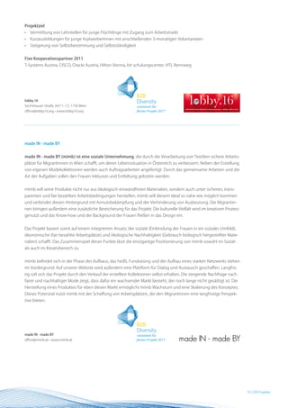 Projektziel
•   Vermittlung von Lehrstellen für junge Flüchtlinge mit Zugang zum Arbeitsmarkt
•   Kurzausbildungen für junge AsylwerberInnen mit anschließenden 3-monatigen Volontariaten
•   Steigerung von Selbstbestimmung und Selbstständigkeit


Fixe Kooperationspartner 2011
T-Systems Austria, CISCO, Oracle Austria, Hilton Vienna, bit schulungscenter, HTL Rennweg




lobby.16
Sechshauser Straße 34/11–12, 1150 Wien
office@lobby16.org • www.lobby16.org




made In - made BY


made In - made BY (mimb) ist eine soziale Unternehmung, die durch die Verarbeitung von Textilien sichere Arbeits-
plätze für Migrantinnen in Wien schafft, um deren Lebenssituation in Österreich zu verbessern. Neben der Erstellung
von eigenen Modekollektionen werden auch Auftragsarbeiten angefertigt. Durch das gemeinsame Arbeiten und die
Art der Aufgaben sollen den Frauen Inklusion und Entfaltung geboten werden.


mimb will seine Produkte nicht nur aus ökologisch einwandfreien Materialien, sondern auch unter sicheren, trans-
parenten und fair bezahlten Arbeitsbedingungen herstellen. mimb will diesem Ideal so nahe wie möglich kommen
und verbindet diesen Hintergrund mit Armutsbekämpfung und der Verhinderung von Ausbeutung. Die Migrantin-
nen bringen außerdem eine zusätzliche Bereicherung für das Projekt: Die kulturelle Vielfalt wird im kreativen Prozess
genutzt und das Know-how und der Background der Frauen fließen in das Design ein.


Das Projekt basiert somit auf einem integrierten Ansatz, der soziale (Einbindung der Frauen in ein soziales Umfeld),
ökonomische (fair bezahlte Arbeitsplätze) und ökologische Nachhaltigkeit (Gebrauch biologisch hergestellter Mate-
rialien) schafft. Das Zusammenspiel dieser Punkte lässt die einzigartige Positionierung von mimb sowohl im Sozial-
als auch im Kreativbereich zu.


mimb befindet sich in der Phase des Aufbaus, das heißt, Fundraising und der Aufbau eines starken Netzwerks stehen
im Vordergrund. Auf unserer Website wird außerdem eine Plattform für Dialog und Austausch geschaffen. Langfris-
tig soll sich das Projekt durch den Verkauf der erstellten Kollektionen selbst erhalten. Die steigende Nachfrage nach
fairer und nachhaltiger Mode zeigt, dass dafür ein wachsender Markt besteht, der noch lange nicht gesättigt ist. Die
Herstellung eines Produktes für eben diesen Markt ermöglicht mimb Wachstum und eine Skalierung des Konzeptes.
Dieses Potenzial nutzt mimb mit der Schaffung von Arbeitsplätzen, die den Migrantinnen eine langfristige Perspek-
tive bieten.




made In - made BY
office@mimb.at • www.mimb.at




                                                                                                                        19 BESTProjekte
                                                                                                                           CSR Practice
 