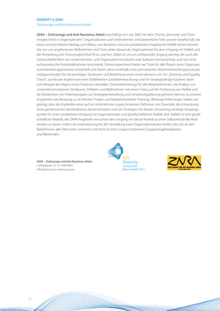 DIVERSITY @ ZARA
     Zivilcourage und Anti-Rassismus-Arbeit


     ZARA – Zivilcourage und Anti-Rassismus-Arbeit beschäftigt sich seit 2002 mit dem Thema „Diversität und Chan-
     cengleichheit in Organisationen“. Organisationen und Unternehmen sind wesentliche Teile unserer Gesellschaft, die
     einen unverzichtbaren Beitrag zum Abbau von Barrieren und zum produktiven Umgang mit Vielfalt leisten können.
     Die von uns angebotenen Maßnahmen und Tools zielen darauf ab, Organisationen für den Umgang mit Vielfalt und
     die Herstellung von Chancengleichheit fit zu machen. Dabei ist uns ein umfassender Zugang wichtig, der auch die
     Unterschiedlichkeit von Unternehmens- und Organisationsstrukturen und -kulturen berücksichtigt und sich nicht
     auf kosmetische Einzelmaßnahmen beschränkt. Dementsprechend haben wir Tools für alle Phasen eines Organisati-
     onsentwicklungsprozesses entwickelt und setzen diese innerhalb eines permanenten Weiterentwicklungsprozesses
     maßgeschneidert für die jeweiligen Strukturen und Bedürfnisse eines Unternehmens um. Ein „Diversity und Equality
     Check“, auf dessen Ergebnissen eine Zieldefinition (Leitbildentwicklung) und ein Strategiedesign basieren, kann
     zum Beispiel den Beginn eines Prozesses darstellen. Diversitätstrainings für alle MitarbeiterInnen, die Analyse von
     unternehmensinternen Strukturen, Politiken und Maßnahmen mit einem Fokus auf die Förderung von Vielfalt und
     die Moderation von Arbeitsgruppen zur Strategieentwicklung und Umsetzungsplanung gehören ebenso zu unseren
     Angeboten wie Beratung zu rechtlichen Fragen und bedarfsorientierte Trainings. Bisherige Erfahrungen haben uns
     gezeigt, dass das Erarbeiten einer auf ein Unternehmen zugeschnittenen Definition von Diversität, die Entwicklung
     eines gemeinsamen Verständnisses dieses Konzepts und von Strategien für dessen Umsetzung wichtige Ausgangs-
     punkte für einen produktiven Umgang mit organisationaler und gesellschaftlicher Vielfalt sind. Vielfalt ist eine gesell-
     schaftliche Realität, die ZARA-Angebote versuchen den Umgang mit dieser Realität zu einer Selbstverständlichkeit
     werden zu lassen, indem sie Unterstützung bei der Herstellung einer Organisationskultur bieten, die sich an den
     Bedürfnissen aller Menschen orientiert und nicht an ihren (zugeschriebenen) Gruppenzugehörigkeiten
     und Merkmalen.




     ZARA – Zivilcourage und Anti-Rassismus-Arbeit
     Luftbadgasse 14–16, 1060 Wien
     office@zara.or.at • www.zara.or.at




20
 