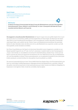 Arbeiten in und mit Diversity

Kapsch Gruppe
Projektverantwortliche: Doris Kruschitz-Bestepe
E-Mail: doris.kruschitz@kapsch.net
Tel.: +43 (0)5-08 11-1907



   BEST Practice
   Im Rahmen der Kapsch University bietet die Kapsch Group den MitarbeiterInnen sowie den Führungskräften
   Unterstützung beim Thema „Arbeiten in und mit Diversity“ an. Einen Schwerpunkt stellt dabei die Zusam-
   menarbeit zwischen Männern und Frauen dar.




Die engagierten und professionellen MitarbeiterInnen der Kapsch Gruppe sind unser größtes Kapital. Dies ist auch
der Grund, warum uns Entwicklung, Vielfalt und Chancengleichheit am Herzen liegen. Das Wachstum der letzten
Jahre führte zu einer Verstärkung der Diversifikation in den verschiedensten Facetten. Besondere Schwerpunkte
setzte Kapsch daher unter anderem bei den Themen Frauen und MitarbeiterInnenentwicklung. Den passenden
Rahmen für diese Aktivitäten bieten die Werte, die nicht nur alle MitarbeiterInnen ansprechen, sondern auch alle
Führungskräfte und die Vorstände einschließen.


Das Thema Frauenförderung ist bei Kapsch ein elementarer Bestandteil unseres Engagements, weshalb wir zum
Beispiel spezielle Programme wie „FIT“ oder „FemTech“ unterstützen. Zusätzlich bieten wir das Traineeprogramm
„Frauen in den Vertrieb“ an und etablierten ein Gremium für Gleichbehandlung. Darüber hinaus nimmt auch die
Kapsch University das Thema als sogenanntes Korridorthema sehr ernst. Bedeutend ist hier, dass sich MitarbeiterIn-
nen und Führungskräfte mit diesem Thema auseinandersetzen, um ein geeignetes Verständnis für die Unterschied-
lichkeit aufzubauen und damit die Basis für reibungsfreies Zusammenarbeiten zu schaffen.


Die intensive Auseinandersetzung mit dem Thema Vielfalt findet ihren Niederschlag in der Personalentwicklung, die
durch ein mehrstufiges Ausbildungsprogramm zielgruppenorientiert die MitarbeiterInnen unterstützt. Aufgrund
des großen Unternehmenswachstums ist die Auseinandersetzung mit allen Facetten der Vielfalt ein Erfolgsfaktor für
Kooperation in der täglichen Arbeit: virtuell wie unmittelbar, lokal wie global.




KAPSCH AG
Am Europlatz 2, 1120 Wien • www.kapsch.net
MitarbeiterInnenanzahl: weltweit über 7.000


                                                                                                                     21 BEST Practice
 