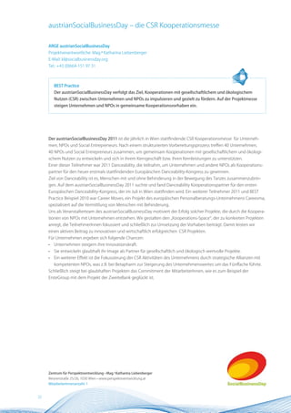 austrianSocialBusinessDay – die CSR Kooperationsmesse

     ARGE austrianSocialBusinessDay
     Projektverantwortliche: Mag.a Katharina Liebenberger
     E-Mail: kl@socialbusinessday.org
     Tel.: +43 (0)664-151 97 31



         BEST Practice
         Der austrianSocialBusinessDay verfolgt das Ziel, Kooperationen mit gesellschaftlichem und ökologischem
         nutzen (CSR) zwischen Unternehmen und nPOs zu impulsieren und gezielt zu fördern. Auf der Projektmesse
         steigen Unternehmen und nPOs in gemeinsame Kooperationsvorhaben ein.




     Der austrianSocialBusinessDay 2011 ist die jährlich in Wien stattfindende CSR Kooperationsmesse für Unterneh-
     men, NPOs und Social Entrepreneurs. Nach einem strukturierten Vorbereitungsprozess treffen 40 Unternehmen,
     40 NPOs und Social Entrepreneurs zusammen, um gemeinsam Kooperationen mit gesellschaftlichem und ökologi-
     schem Nutzen zu entwickeln und sich in ihrem Kerngeschäft bzw. ihren Kernleistungen zu unterstützen.
     Einer dieser Teilnehmer war 2011 Danceability, die teilnahm, um Unternehmen und andere NPOs als Kooperations-
     partner für den heuer erstmals stattfindenden Europäischen Danceability-Kongress zu gewinnen.
     Ziel von Danceability ist es, Menschen mit und ohne Behinderung in der Bewegung des Tanzes zusammenzubrin-
     gen. Auf dem austrianSocialBusinessDay 2011 suchte und fand Danceability Kooperationspartner für den ersten
     Europäischen Danceability-Kongress, der im Juli in Wien stattfinden wird. Ein weiterer Teilnehmer 2011 und BEST
     Practice Beispiel 2010 war Career Moves, ein Projekt des europäischen Personalberatungs-Unternehmens Careesma,
     spezialisiert auf die Vermittlung von Menschen mit Behinderung.
     Uns als Veranstalterteam des austrianSocialBusinessDay motiviert der Erfolg solcher Projekte, die durch die Koopera-
     tionen von NPOs mit Unternehmen entstehen. Wir gestalten den „Kooperations-Space“, der zu konkreten Projekten
     anregt, die TeilnehmerInnen fokussiert und schließlich zur Umsetzung der Vorhaben beiträgt. Damit leisten wir
     einen aktiven Beitrag zu innovativen und wirtschaftlich erfolgreichen CSR Projekten.
     Für Unternehmen ergeben sich folgende Chancen:
     •   Unternehmen steigern ihre Innovationskraft.
     •   Sie entwickeln glaubhaft ihr Image als Partner für gesellschaftlich und ökologisch wertvolle Projekte.
     •   Ein weiterer Effekt ist die Fokussierung der CSR Aktivitäten des Unternehmens durch strategische Allianzen mit
         kompetenten NPOs, was z. B. bei Betapharm zur Steigerung des Unternehmenswertes um das Fünffache führte.
     Schließlich steigt bei glaubhaften Projekten das Commitment der MitarbeiterInnen, wie es zum Beispiel der
     ErsteGroup mit dem Projekt der ZweiteBank geglückt ist.




     Zentrum für Perspektiventwicklung • Mag.a Katharina Liebenberger
     Reisnerstraße 25/26, 1030 Wien • www.perspektiventwicklung.at
     MitarbeiterInnenanzahl: 1


22
 