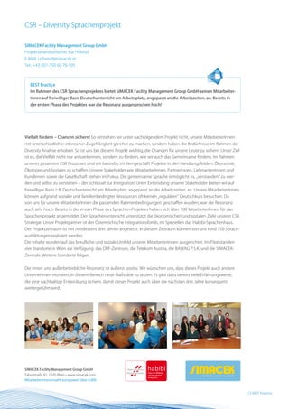 CSR – Diversity Sprachenprojekt

SIMACEK Facility Management Group GmbH
Projektverantwortliche: Ina Pfneiszl
E-Mail: i.pfneiszl@simacek.at
Tel.: +43 (0)1-350 60 70-105



   BEST Practice
   Im Rahmen des CSR Sprachenprojektes bietet SIMACEK Facility Management Group GmbH seinen Mitarbeiter-
   Innen auf freiwilliger Basis Deutschunterricht am Arbeitsplatz, angepasst an die Arbeitszeiten, an. Bereits in
   der ersten Phase des Projektes war die Resonanz ausgesprochen hoch!




Vielfalt fördern – Chancen sichern! So verstehen wir unter nachfolgendem Projekt nicht, unsere MitarbeiterInnen
mit unterschiedlicher ethnischer Zugehörigkeit gleicher zu machen, sondern haben die Bedürfnisse im Rahmen der
Diversity Analyse erhoben. So ist uns bei diesem Projekt wichtig, die Chancen für unsere Leute zu sichern. Unser Ziel
ist es, die Vielfalt nicht nur anzuerkennen, sondern zu fördern, wie wir auch das Gemeinsame fördern. Im Rahmen
unseres gesamten CSR Prozesses sind wir bestrebt, im Kerngeschäft Projekte in den Handlungsfeldern Ökonomie,
Ökologie und Soziales zu schaffen. Unsere Stakeholder wie MitarbeiterInnen, PartnerInnen, LieferantenInnen und
KundInnen sowie die Gesellschaft stehen im Fokus. Die gemeinsame Sprache ermöglicht es, „verstanden“ zu wer-
den und selbst zu verstehen – der Schlüssel zur Integration! Unter Einbindung unserer Stakeholder bieten wir auf
freiwilliger Basis z.B. Deutschunterricht am Arbeitsplatz, angepasst an die Arbeitszeiten, an. Unsere MitarbeiterInnen
können aufgrund sozialer und familienbedingter Ressourcen oft keinen „regulären“ Deutschkurs besuchen. Da
von uns für unsere MitarbeiterInnen die passenden Rahmenbedingungen geschaffen wurden, war die Resonanz
auch sehr hoch. Bereits in der ersten Phase des Sprachen-Projektes haben sich über 100 MitarbeiterInnen für das
Sprachenprojekt angemeldet. Der Sprachenunterricht unterstützt die ökonomischen und sozialen Ziele unserer CSR
Strategie. Unser Projektpartner ist der Österreichische Integrationsfonds, im Speziellen das Habibi-Sprachenhaus.
Der Projektzeitraum ist mit mindestens drei Jahren angesetzt. In diesem Zeitraum können von uns rund 350 Sprach-
ausbildungen realisiert werden.
Die Inhalte wurden auf das berufliche und soziale Umfeld unserer MitarbeiterInnen ausgerichtet. Im Pilot standen
vier Standorte in Wien zur Verfügung: das ORF-Zentrum, die Telekom Austria, die BAWAG P.S.K. und die SIMACEK-
Zentrale. Weitere Standorte folgen.


Die inner- und außerbetriebliche Resonanz ist äußerst positiv. Wir wünschen uns, dass dieses Projekt auch andere
Unternehmen motiviert, in diesem Bereich neue Maßstäbe zu setzen. Es gibt dazu bereits viele Erfahrungswerte,
die eine nachhaltige Entwicklung sichern, damit dieses Projekt auch über die nächsten drei Jahre konsequent
weitergeführt wird.




SIMACEK Facility Management Group GmbH
Taborstraße 81, 1020 Wien • www.simacek.com
MitarbeiterInnenanzahl: europaweit über 6.000


                                                                                                                         23 BEST Practice
 