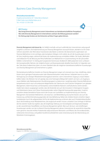 Business Case: Diversity Management

     Wirtschaftsuniversität Wien
     Projektverantwortliche: Dr.in Heike Mensi-Klarbach
     E-Mail: heike.mensi-klarbach@wu.ac.at
     Tel.: +43 (0)1-313 36-5188



        BEST Practice
        Was bringt Diversity Management einem Unternehmen aus betriebswirtschaftlicher Perspektive?
        Wie wirkt Diversity Management im Unternehmen und kann die Wirkung gemessen werden?
        Der Beitrag zeigt Ansätze auf, die Antworten auf diese Fragen geben können.




     Diversity Management zielt darauf ab, mit Vielfalt innerhalb und auch außerhalb des Unternehmens wirkungsvoll
     umgehen zu können. Die Implementierung von Diversity Management verursacht Kosten, deshalb ist es für Unter-
     nehmen wesentlich, den Wert dieser Investitionen abschätzen zu können. Die ökonomische Legitimation von
     Diversity Maßnahmen ist ein wichtiges, aber komplexes Anliegen; nicht zuletzt, da sich die Auswirkungen erst mit-
     tel- bzw. langfristig zeigen, während die Kosten der Implementierung unmittelbar anfallen. Die Studie „Methoden
     und Indikatoren für die Messung der Wirtschaftlichkeit von Maßnahmen im Zusammenhang mit der personellen
     Vielfalt in Unternehmen“ im Auftrag der Europäischen Kommission (Endbericht 2003) präsentiert einen umfassen-
     den konzeptionellen Rahmen, der mögliche Kosten und Nutzenpotenziale detailliert beschreibt. Im Folgenden wer-
     den Teile dieses Endberichtes zitiert, um einen Überblick über die möglichen betriebswirtschaftlichen Auswirkungen
     von Diversity Management auf Unternehmen zu geben.


     Die betriebswirtschaftlichen Vorteile von Diversity Management zeigen sich einerseits kurz- bzw. mittelfristig, indem
     Kosten durch geringere Fluktuationsraten oder Abwesenheitszeiten sinken können. Außerdem kann es zu einer
     Verringerung von etwaigen MitarbeiterInnenengpässen kommen, wenn Unternehmen Zugang zu neuen Arbeits-
     kräften haben. Des Weiteren hat sich gezeigt, dass eine heterogene Belegschaft nützlich sein kann, um Zugang zu
     neuen Märkten oder Marktsegmenten (KundInnengruppen) zu bekommen. Langfristig wirken Diversity Maßnahmen
     beispielsweise durch neue und verbesserte Möglichkeiten der Talentsuche, durch bessere Fähigkeiten zum globalen
     Management, indem Know-how und Kompetenz unterschiedlicher Nationen und Kulturkreise vereint werden.
     Zudem kann davon ausgegangen werden, dass die Kreativität wie auch die Innovation in heterogenen Gruppen
     und Arbeitsteams besser sind. Diesen Nutzenpotenzialen stehen folgende Kostenpunkte gegenüber: Zunächst
     entstehen direkte betriebliche Kosten durch den Einsatz von Fachkräften zur Implementierung von Diversity
     Management. Die konkreten Maßnahmen, wie etwa Aus- und Weiterbildung verursachen Kosten, wie auch die
     Evaluierung und Berichterstattung gegenüber der Geschäftsleitung. Neben den direkten Kosten entstehen Oppor-
     tunitätskosten durch die aufgewendete Zeit für die Implementierung; es können aber auch Produktivitätseinbußen
     durch die Einstellung neuer MitarbeiterInnen, die eingeschult werden müssen, entstehen. Eine Umfrage im Rahmen
     der hier zitierten Studie hat ergeben, dass die langfristige Stärkung von Humankapital und Organisationskapital
     zu den wesentlichsten Nutzeffekten von Diversity Management gehört. Aber auch die kurz- und mittelfristigen
     Auswirkungen werden von den im Bereich Diversity Management aktiven Unternehmen als wesentliche Impactfak-
     toren genannt: etwa die erhöhte Produktivität aufgrund besserer Motivation und Effizienz des Personalbestandes,
     verbessertes Serviceniveau und größere KundInnenzufriedenheit sowie Unterstützung bei der Überwindung von
     Mitarbeiter-Innenengpässen.




     Wirtschaftsuniversität Wien
     Augasse 2–6, 1090 Wien • www.wu.ac.at


24
 