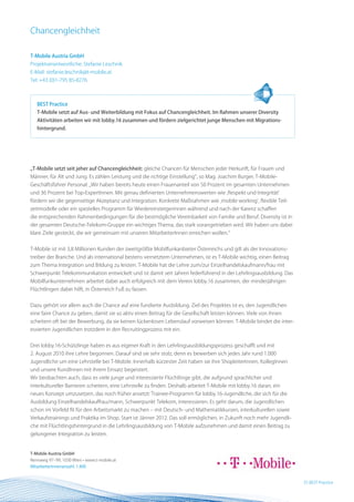 Chancengleichheit

T-Mobile Austria GmbH
Projektverantwortliche: Stefanie Leschnik
E-Mail: stefanie.leschnik@t-mobile.at
Tel: +43 (0)1-795 85-8276



   BEST Practice
   T-Mobile setzt auf Aus- und Weiterbildung mit Fokus auf Chancengleichheit. Im Rahmen unserer Diversity
   Aktivitäten arbeiten wir mit lobby.16 zusammen und fördern zielgerichtet junge Menschen mit Migrations-
   hintergrund.




„T-Mobile setzt seit jeher auf Chancengleichheit: gleiche Chancen für Menschen jeder Herkunft, für Frauen und
Männer, für Alt und Jung. Es zählen Leistung und die richtige Einstellung“, so Mag. Joachim Burger, T-Mobile-
Geschäftsführer Personal: „Wir haben bereits heute einen Frauenanteil von 50 Prozent im gesamten Unternehmen
und 36 Prozent bei Top-ExpertInnen. Mit genau definierten Unternehmenswerten wie ‚Respekt und Integrität‘
fördern wir die gegenseitige Akzeptanz und Integration. Konkrete Maßnahmen wie ‚mobile working‘, flexible Teil-
zeitmodelle oder ein spezielles Programm für Wiedereinsteigerinnen während und nach der Karenz schaffen
die entsprechenden Rahmenbedingungen für die bestmögliche Vereinbarkeit von Familie und Beruf. Diversity ist in
der gesamten Deutsche-Telekom-Gruppe ein wichtiges Thema, das stark vorangetrieben wird. Wir haben uns dabei
klare Ziele gesteckt, die wir gemeinsam mit unseren MitarbeiterInnen erreichen wollen.“


T-Mobile ist mit 3,8 Millionen Kunden der zweitgrößte Mobilfunkanbieter Österreichs und gilt als der Innovations-
treiber der Branche. Und als international bestens vernetztem Unternehmen, ist es T-Mobile wichtig, einen Beitrag
zum Thema Integration und Bildung zu leisten. T-Mobile hat die Lehre zum/zur Einzelhandelskaufmann/frau mit
Schwerpunkt Telekommunikation entwickelt und ist damit seit Jahren federführend in der Lehrlingsausbildung. Das
Mobilfunkunternehmen arbeitet dabei auch erfolgreich mit dem Verein lobby.16 zusammen, der minderjährigen
Flüchtlingen dabei hilft, in Österreich Fuß zu fassen.


Dazu gehört vor allem auch die Chance auf eine fundierte Ausbildung. Ziel des Projektes ist es, den Jugendlichen
eine faire Chance zu geben, damit sie so aktiv einen Beitrag für die Gesellschaft leisten können. Viele von ihnen
scheitern oft bei der Bewerbung, da sie keinen lückenlosen Lebenslauf vorweisen können. T-Mobile bindet die inter-
essierten Jugendlichen trotzdem in den Recruitingprozess mit ein.


Drei lobby.16-Schützlinge haben es aus eigener Kraft in den Lehrlingsausbildungsprozess geschafft und mit
2. August 2010 ihre Lehre begonnen. Darauf sind sie sehr stolz, denn es bewerben sich jedes Jahr rund 1.000
Jugendliche um eine Lehrstelle bei T-Mobile. Innerhalb kürzester Zeit haben sie ihre ShopleiterInnen, KollegInnen
und unsere KundInnen mit ihrem Einsatz begeistert.
Wir beobachten auch, dass es viele junge und interessierte Flüchtlinge gibt, die aufgrund sprachlicher und
interkultureller Barrieren scheitern, eine Lehrstelle zu finden. Deshalb arbeitet T-Mobile mit lobby.16 daran, ein
neues Konzept umzusetzen, das noch früher ansetzt: Trainee-Programm für lobby.16-Jugendliche, die sich für die
Ausbildung Einzelhandelskauffrau/mann, Schwerpunkt Telekom, interessieren. Es geht darum, die Jugendlichen
schon im Vorfeld fit für den Arbeitsmarkt zu machen – mit Deutsch- und Mathematikkursen, interkulturellen sowie
Verkaufstrainings und Praktika im Shop. Start ist Jänner 2012. Das soll ermöglichen, in Zukunft noch mehr Jugendli-
che mit Flüchtlingshintergrund in die Lehrlingsausbildung von T-Mobile aufzunehmen und damit einen Beitrag zu
gelungener Integration zu leisten.


T-Mobile Austria GmbH
Rennweg 97–99, 1030 Wien • www.t-mobile.at
MitarbeiterInnenanzahl: 1.400


                                                                                                                      25 BEST Practice
 