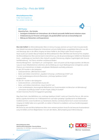 DiversCity – Preis der WKW

     Wirtschaftskammer Wien
     E-Mail: diversity@wkw.at
     Tel.: +43 (0)1-514 50-1596




         BEST Practice
         DiversCity Preis – Ihre Vorteile:
         •   Gesteigerte Sichtbarkeit von Unternehmen, die im Bereich personelle Vielfalt bereits Initiativen setzen
         •   Enttabuisierung von Personen und Gruppen, die gesellschaftlich nach wie vor benachteiligt sind
         •   Bildung von netzwerken und Kooperationen




     Wien lebt Vielfalt! Der Wirtschaftsstandort Wien im Zentrum Europas zeichnet sich durch hohe Innovationskraft,
     eine Vielzahl international erfolgreicher Unternehmen und eine Vielfalt bestens ausgebildeter Menschen aus. Wir
     sind überzeugt, dass es der offene Umgang mit dieser Vielfalt ist, der Erfolg in jeder Hinsicht verspricht.
     Heuer wurde zum zweiten Mal auf Initiative der Wirtschaftskammer Wien (WK Wien) der DiversCity Preis vergeben.
     Die Wirtschaftskammer Wien zeichnet damit Unternehmen aus, die die personenbezogene Vielfalt ihrer Mitarbeiter-
     Innen – unabhängig von Geschlecht, Alter, Herkunft, sexueller Orientierung, religiöser Zugehörigkeit oder Gesund-
     heit/Behinderung – als Chance verstehen und bewusst fördern.
     Diversity Management – durchdacht um- und eingesetzt – kann sich positiv auf das Image auswirken, die Rekrutie-
     rung von neuen MitarbeiterInnen erleichtern, die Erschließung von neuen Marktsegmenten ermöglichen und die
     Chancen von Unternehmen im lokalen und globalen Wettbewerb nachhaltig verbessern.
     Im Jahr 2010 wurden in den Kategorien
     •   Großunternehmen: „IBM Österreich GmbH“,
     •   kleine und mittlere Unternehmen: „equalizent Schulungs- und Beratungs GmbH“ und
     •   in der Sonderkategorie ethnische Ökonomien: „UnitCargo Speditions GmbH“
     ausgezeichnet.
     Im Jahr 2011 wurden in den Kategorien
     •   Großunternehmen: „UnitCredit Bank Austria AG“,
     •   kleine- und mittlere Unternehmen: „Hasan Vural KG“ und
     •   in der Sonderkategorie „Hervorragende Maßnahmen zur Zusammenarbeit mit Menschen mit Behinderung“:
         „Sensesation Ausstellungs GmbH“ mit dem Projekt „Dialog im Dunkeln“
     mit dem DiversCity Preis für ihr Engagement gewürdigt.


     Mag. Davor Sertic, Geschäftsführer von „UnitCargo Speditions GmbH“, merkt zum DiversCity Preis an: „Wir sind ein
     kleines Logistikunternehmen mit 14 MitarbeiterInnen und haben gewaltige Logistikkonzerne als Mitbewerber.
     Großteils kommen unsere KundInnen aus Skandinavien, Benelux und Deutschland. Durch unseren konstruktiven
     Umgang mit Vielfalt haben wir es geschafft, uns stärker in Österreich zu etablieren und neue KundInnengruppen
     dazuzugewinnen.“
     Mit DiversCity setzt die Wirtschaftskammer Wien einen weiteren positiven Anreiz für die bewusste Auseinanderset-
     zung mit Vielfalt und ihren Möglichkeiten. Frei nach dem Motto: „Wertschöpfung durch Wertschätzung“.




     Wirtschaftskammer Wien
     Abteilung Wirtschaftspolitik • Diversity Referat
     Stubenring 8–10, 1010 Wien • www.wko.at/wien/DiversCity
     MitarbeiterInnenanzahl: 8


26
 