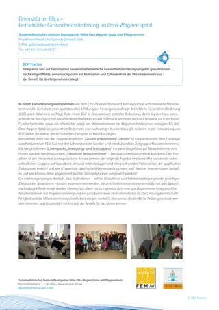 Diversität im Blick –
betriebliche Gesundheitsförderung im Otto-Wagner-Spital
Sozialmedizinisches Zentrum Baumgartner Höhe Otto-Wagner-Spital und Pflegezentrum
Projektverantwortliche: Gabriele Diewald, Bakk.
E-Mail: gabriele.diewald@wienkav.at
Tel.: +43 (0)1-910 60-40127



   BEST Practice
   Integrative und auf Partizipation basierende betriebliche Gesundheitsförderungsprojekte gewährleisten
   nachhaltige Effekte, wirken sich positiv auf Motivation und Zufriedenheit der MitarbeiterInnen aus –
   der Benefit für das Unternehmen steigt.




In einem Dienstleistungsunternehmen wie dem Otto-Wagner-Spital sind leistungsfähige und motivierte Mitarbei-
terInnen das Kernstück einer qualitätsvollen Erfüllung des Versorgungsauftrags. Betriebliche Gesundheitsförderung
(BGF) spielt dabei eine wichtige Rolle. In der BGF ist Diversität von zentraler Bedeutung, da im Krankenhaus unter-
schiedliche Berufsgruppen verschiedener Qualifikation und Profession vertreten sind und teilweise auch ein hohes
Durchschnittsalter sowie ein erheblicher Anteil von MitarbeiterInnen mit Migrationshintergrund vorliegen. Für das
Otto-Wagner-Spital als gesundheitsförderndes und nachhaltiges Krankenhaus gilt es daher, in der Entwicklung von
BGF-Zielen die Vielfalt der im Spital Beschäftigten zu berücksichtigen.
Beispielhaft seien hier drei Projekte angeführt: „Gesund arbeiten ohne Grenzen“ in Kooperation mit dem Frauenge-
sundheitszentrum FEM Süd mit den Schwerpunkten Gender- und Interkulturalität; Zielgruppe: HausarbeiterInnen/
KüchengehilfInnen. Schwerpunkt „Bewegungs- und Stützapparat“ mit dem Hauptfokus auf MitarbeiterInnen mit
hohen körperlichen Belastungen. „Forum der NeustarterInnen“ – berufsgruppenübergreifend konzipiert. Den Pro-
jekten ist der integrative, partizipatorische Ansatz gemein, der folgende Aspekte impliziert: Wie können die unter-
schiedlichen Gruppen auf Hausebene bewusst miteinbezogen und integriert werden? Wie werden die spezifischen
Zielgruppen erreicht und wie schauen die spezifischen Rahmenbedingungen aus? Welcher Interventionen bedarf
es und wie können diese, abgestimmt auf/mit den Zielgruppen, umgesetzt werden?
Die Erfahrungen zeigen deutlich, dass Maßnahmen – auf die Bedürfnisse und Rahmenbedingungen der jeweiligen
Zielgruppen abgestimmt – positiv angenommen werden, zielgerichtete Interventionen ermöglichen und dadurch
nachhaltige Effekte erzielt werden können. Vor allem hat sich gezeigt, dass eine gut abgestimmte Integration für
MitarbeiterInnen mit Migrationshintergrund ein ganz besonderer Motivationsfaktor ist. Die Leistungsbereitschaft/
fähigkeit und die MitarbeiterInnenzufriedenheit steigen merklich, ökonomisch bedenkliche Reibungsverluste wer-
den minimiert und letztendlich erhöht sich der Benefit für das Unternehmen.




Sozialmedizinisches Zentrum Baumgartner Höhe Otto-Wagner-Spital und Pflegezentrum
Baumgartner Höhe 1, 1140 Wien • www.wienkav.at/ows
MitarbeiterInnenanzahl: 2.300


                                                                                                                      27 BEST Practice
 