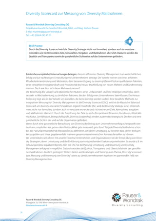 Diversity Scorecard zur Messung von Diversity Maßnahmen

     Pauser & Wondrak Diversity Consulting OG
     Projektverantwortliche: Manfred Wondrak, MBA, und Mag. Norbert Pauser
     E-Mail: manfred@pauser-wondrak.at
     Tel.: +43 (0)664-245 45 01



        BEST Practice
        Durch die Diversity Scorecard wird die Diversity Strategie nicht nur formuliert, sondern auch in messbare
        monetäre und nichtmonetäre Ziele, Kennzahlen, Vorgaben und Maßnahmen übersetzt. Dadurch werden die
        Qualität und Transparenz sowie die ganzheitliche Sichtweise auf das Unternehmen gefördert.




     Zahlreiche europäische Untersuchungen belegen, dass ein effizientes Diversity Management zum wirtschaftlichen
     Erfolg und zur nachhaltigen Entwicklung eines Unternehmens beiträgt. Die Vorteile reichen von einer erhöhten
     MitarbeiterInnenbindung und Motivation, dem besseren Zugang zu einem größeren Pool an qualifizierten Talenten,
     einer verstärkten Innovationskraft und Produktivität bis hin zur Erschließung von neuen Märkten und KundInnenseg-
     menten. Doch wie lässt sich dieser Mehrwert messen?
     Die Bewertung des sozialen und ökonomischen Nutzens einer umfassenden Diversity Strategie ist komplex, denn
     sie steht in Wechselwirkung zu sämtlichen Faktoren, die den Erfolg eines Unternehmens beeinflussen. Die Heraus-
     forderung liegt also in der Vielzahl von Variablen, die berücksichtigt werden wollen. Eine bewährte Methode zur
     integrativen Messung von Diversity Management ist die Diversity Scorecard (DSC), welche die klassische Balanced
     Scorecard um diversity-relevante Perspektiven ergänzt. Durch die DSC wird die Diversity Strategie eines Unterneh-
     mens nicht nur formuliert, sondern auch in messbare monetäre und nichtmonetäre Ziele, Kennzahlen, Vorgaben
     und Maßnahmen übersetzt. Durch die Zuordnung der Ziele zu sechs Perspektiven (Finanzen, KundInnen, Arbeitskli-
     ma/Kultur, Lernfähigkeit, Belegschaftsprofil, Diversity Leadership) werden zudem das strategische Denken und eine
     ganzheitliche Sicht in der und auf die Organisation gefördert.
     Wenn durch eine ganzheitliche Betrachtung von Diversity der Beitrag zum Unternehmenserfolg sichergestellt wer-
     den kann, empfehlen wir, getreu dem Motto „What gets measured, gets done“ für jede Diversity Maßnahme schon
     bei der Planung entsprechende Messgrößen zu definieren, um deren Umsetzung zu forcieren bzw. deren Wirksam-
     keit zu prüfen und diese gegebenenfalls in einem gesamtunternehmerischen Kontext darstellen zu können.
     Wir unterstützen seit Jahren mit unserer Expertise Unternehmen und Organisationen bei der Entwicklung von Diver-
     sity Strategien, deren Umsetzung und der Einführung von entsprechenden Evaluierungsmethoden. So wurde z.B. im
     Schulungsinstitut equalizent bereits 2004 die DSC für die Planung, Umsetzung und Bewertung von Diversity
     Management erfolgreich eingeführt. Dadurch wurden die Qualität, Transparenz und Übersichtlichkeit der getroffe-
     nen Maßnahmen deutlich gesteigert. Weiters bieten wir Beratungen und Trainings zum Thema „Diversity Scorecard
     bzw. Messung und Bewertung von Diversity“ sowie zu sämtlichen relevanten Aspekten im spannenden Feld von
     Diversity Management an.




     Pauser & Wondrak Diversity Consulting OG
     Waaggasse 2a, 1040 Wien • www.pauser-wondrak.at
     MitarbeiterInnenanzahl: 4


28
 