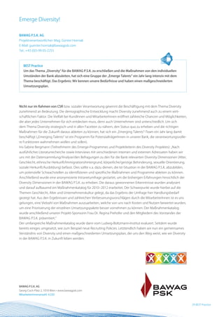 Emerge Diversity!

BAWAG P.S.K. AG
Projektverantwortlicher: Mag. Günter Horniak
E-Mail: guenter.horniak@bawagpsk.com
Tel.: +43 (0)5-99 05-2255



   BEST Practice
   Um das Thema „Diversity“ für die BAWAG P.S.K. zu erschließen und die Maßnahmen von den individuellen
   Umständen der Bank abzuleiten, hat sich eine Gruppe der „Emerge Talents“ ein Jahr lang intensiv mit dem
   Thema beschäftigt. Das Ergebnis: Wir kennen unsere Bedürfnisse und haben einen maßgeschneiderten
   Umsetzungsplan.




nicht nur im Rahmen von CSR bzw. sozialer Verantwortung gewinnt die Beschäftigung mit dem Thema Diversity
zunehmend an Bedeutung. Die demographische Entwicklung macht Diversity zunehmend auch zu einem wirt-
schaftlichen Faktor. Die Vielfalt bei KundInnen und MitarbeiterInnen eröffnet zahlreiche Chancen und Möglichkeiten,
die aber jedes Unternehmen für sich entdecken muss, denn auch Unternehmen sind unterschiedlich. Um sich
dem Thema Diversity strategisch und in allen Facetten zu nähern, den Status quo zu erheben und die richtigen
Maßnahmen für die Zukunft daraus ableiten zu können, hat sich ein „Emerging Talents“-Team ein Jahr lang damit
beschäftigt („Emerging Talents“ ist ein Programm für PotenzialträgerInnen in unserer Bank, die verantwortungsvolle-
re Funktionen wahrnehmen wollen und sollen).
Iris-Sabine Bergmann (Teilnehmerin des Emerge-Programmes und Projektleiterin des Diversity Projektes): „Nach
ausführlicher Literaturrecherche sowie Interviews mit verschiedenen internen und externen Adressaten haben wir
uns mit der Datensammlung/Analyse/den Befragungen zu den für die Bank relevanten Diversity Dimensionen (Alter,
Geschlecht, ethnische Herkunft/Immigrationshintergrund, körperliche/geistige Behinderung, sexuelle Orientierung,
soziale Herkunft/Ausbildung) befasst. Dies sollte v. a. dazu dienen, die Ist-Situation in der BAWAG P.S.K. abzubilden,
um potenzielle Schwachstellen zu identifizieren und spezifische Maßnahmen und Programme ableiten zu können.
Anschließend wurde eine anonymisierte Intranetumfrage gestartet, um die bisherigen Erfahrungen hinsichtlich der
Diversity Dimensionen in der BAWAG P.S.K. zu erheben. Die daraus gewonnenen Erkenntnisse wurden analysiert
und darauf aufbauend ein Maßnahmenkatalog für 2010–2012 erarbeitet. Der Schwerpunkt wurde hierbei auf die
Themen Geschlecht, Alter und Unternehmenskultur gelegt, da das Ergebnis der Umfrage hier Handlungsbedarf
gezeigt hat. Aus den Ergebnissen und zahlreichen Verbesserungsvorschlägen durch die MitarbeiterInnen ist es uns
gelungen, eine Vielzahl von Maßnahmen auszuarbeiten, welche von uns nach Kosten und Nutzen bewertet wurden,
um eine Priorisierung der einzelnen Umsetzungspakete besser vornehmen zu können. Der Maßnahmenkatalog
wurde anschließend unserer Projekt-Sponsorin Frau Dr. Regina Prehofer und den Mitgliedern des Vorstandes der
BAWAG P.S.K. präsentiert.“
Der umfangreiche Maßnahmenkatalog wurde dann vom Ludwig-Boltzmann-Institut evaluiert. Seitdem wurde
bereits einiges umgesetzt, wie zum Beispiel neue Recruiting Policies. Letztendlich haben wir nun ein gemeinsames
Verständnis von Diversity und einen maßgeschneiderten Umsetzungsplan, der uns den Weg weist, wie wir Diversity
in der BAWAG P.S.K. in Zukunft leben werden.




BAWAG P.S.K. AG
Georg-Coch-Platz 2, 1018 Wien • www.bawagpsk.com
MitarbeiterInnenanzahl: 4.250


                                                                                                                         29 BEST Practice
 