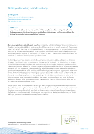 Vielfältiges Recruiting zur Zielerreichung

Secretary Search
Projektverantwortliche: Elisabeth Weghuber
E-Mail: eweghuber@secretarysearch.at
Tel.: +43 (0)1-716 76-0



   BEST Practice
   In der Business Unit Diversity Search spezialisiert sich Secretary Search auf diversitätspositives Recruiting.
   Der Zugang zu unterschiedlichen Communitys und die Expertise im Umgang mit Diversität sind dabei der
   Schlüssel zur optimalen Besetzung vielfältiger Positionen.




Die Gründung der Business Unit Diversity Search war ein logischer Schritt innerhalb der Weiterentwicklung unseres
Angebots. Bereits vor über 22 Jahren war Secretary Search Nischenanbieter im Bereich Recruiting für Assistenzposi-
tionen. Mit Diversity Search sind wir erneut auf eine Nische im Recruiting spezialisiert. Im Rahmen der Business Unit
verbinden wir unsere langjährige Erfahrung im Recruiting mit unserer Expertise im Diversity Management. Unser
Anspruch zum Thema Diversität ist, Vielfalt nicht nur – wie häufig üblich – auf der Ebene von Expatriates & Co, son-
dern auch auf sämtlichen Hierarchieebenen gezielt anzusiedeln.


In diesem Zusammenhang ist es von zentraler Bedeutung, unsere KundInnen präzise zu beraten, um die ideale
Besetzung einer Position – auch in Hinblick auf die Diversität des/der KandidatIn – zu gewährleisten. Ein Beispiel:
Einer unserer KundInnen stand der Idee, eine Assistenzposition mit einem Mann zu besetzen, grundsätzlich offen
gegenüber, konnte sich jedoch nicht vorstellen, dass ein Mann ebenso serviceorientiert und organisationsstark sein
könne wie eine Frau mit gleicher Qualifikation. Im Zuge des Projektes fand sich unter anderem ein Bewerber mit
passendem Profil, der offen zu seiner homosexuellen Orientierung stand. Anfängliches Zögern seitens des Kunden
konnte durch diversitätskompetente Erörterung der Sachlage überwunden werden und der Kandidat wurde vom
Kunden zu einem Gespräch geladen. Im Interview gelang es dem Kandidaten, den Kunden von seiner KundInnen-
orientierung sowie seiner Kommunikationsstärke zu überzeugen. Nach einem halben Jahr zeigte sich für den
Kunden der Mehrwert seiner Personalentscheidung: Er konnte einen Zuwachs an NeukundInnen verbuchen, die
sich der LGBT-Community zugehörig fühlen.


Hauptsächliche Hürde bei Projekten mit LGBT-Bezug ist der Zugang zu vielfältigen potenziellen MitarbeiterInnen.
Gesetzlich ist es nicht möglich, ein Inserat mit dem Wortlaut „Suchen homosexuellen Assistenten“ zu schalten. Beim
Recruiting im genannten Bereich gilt es deshalb, den Zugang zu den entsprechenden Communitys aufzubauen.
Als Tools hierzu betreiben wir gezielt Sponsoring und setzen auch bei der Wahl unseres Medienmixes auf Vielfalt.
Wichtig ist, mit potenziellen KandidatInnen den Dialog zu suchen.




Secretary Search Personalberatung Ges.m.b.H
Margaretenstraße 22/3, 1040 Wien • www.secretarysearch.at • www.diversitysearch.at


                                                                                                                        33 BEST Practice
 