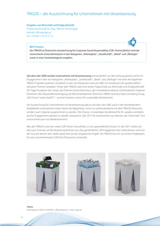 TRIGOS – die Auszeichnung für Unternehmen mit Verantwortung

     Vergeben von Wirtschaft und Zivilgesellschaft
     Projektverantwortliche: Mag.a Bettina Steinbrugger
     Kontakt: office@trigos.at
     Tel.: +43 (0)1-710 10 77-13



        BEST Practice
        Der TRIGOS ist Österreichs Auszeichnung für Corporate Social Responsibility (CSR). Einmal jährlich wird der
        renommierte Unternehmerpreis in den Kategorien „Arbeitsplatz“, „Gesellschaft“, „Markt“ und „Ökologie“
        sowie in einer Sonderkategorie vergeben.




     Seit dem Jahr 2004 werden Unternehmen mit Verantwortung einmal jährlich vor den Vorhang geholt und für ihr
     Engagement in den vier Kategorien „Arbeitsplatz“, „Gesellschaft“, „Markt“ und „Ökologie“ mit einer der begehrten
     TRIGOS-Trophäen prämiert. Zusätzlich zu den vier Kategorien wird seit 2007 ein Sonderpreis für gesellschaftlich
     relevante Themen vergeben. Hinter dem TRIGOS steht eine breite Trägerschaft aus Wirtschaft und Zivilgesellschaft:
     Als Träger fungieren die Caritas, das Österreichische Rote Kreuz, der Umweltdachverband, SOS-Kinderdorf, Diakonie
     Österreich, die Industriellenvereinigung, die Wirtschaftskammer Österreich (WKO), Business Data Consulting Group,
     „Die Presse“ sowie respACT – austrian business council for sustainable development.


     Die Auszeichnung für Unternehmen mit Verantwortung gibt es seit dem Jahr 2005 auch in den Bundesländern.
     Vorbildhafte Unternehmen haben damit die Möglichkeit, nicht nur auf Bundesebene mit dem TRIGOS Österreich,
     sondern auch regional ausgezeichnet zu werden. Die Chance, im jeweiligen Bundesland für ihr soziales und ökolo-
     gisches Engagement prämiert zu werden, bestand im Jahr 2011 für Unternehmen aus Kärnten, der Steiermark, Tirol
     und erstmals auch aus Niederösterreich.


     Was den TRIGOS unter den vielen CSR Preisen hervorhebt, ist sein ganzheitlicher Ansatz. Im Jahr 2011 wirkte sich
     dies auch erstmals auf die Bewertungskriterien aus: Das ganzheitliche CSR Engagement der Unternehmen wird von
     der Jury seit diesem Jahr stärker gewichtet als das eingereichte Projekt. Der TRIGOS hat sich von einem Projektpreis
     hin zum renommiertesten CSR Preis Österreichs entwickelt.




     TRIGOS
     Herrengasse 6–8/6/3, 1010 Wien • office@trigos.at • www. trigos.at


36
 