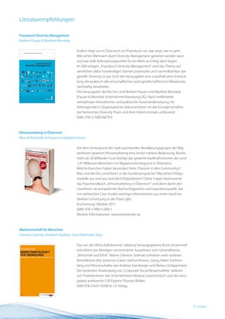 Literaturempfehlungen

Praxisbuch Diversity Management
Norbert Pauser & Manfred Wondrak


                                       Endlich liegt nun in Österreich ein Praxisbuch vor, das zeigt, wie es geht.
                                       Wie echter Mehrwert durch Diversity Management generiert werden kann
                                       und wie viele Anknüpfungspunkte für ein Mehr an Erfolg darin liegen.
                                       Im 500-seitigen „Praxisbuch Diversity Management“ wird das Thema auf
                                       sämtlichen dafür notwendigen Ebenen praxisnahe und nachvollziehbar dar-
                                       gestellt. Diversity ist aus Sicht der Herausgeber eine unaufhaltsame Entwick-
                                       lung, die praktisch alle wirtschaftlichen (und gesellschaftlichen) Metatrends
                                       nachhaltig verarbeitet.
                                       Die Herausgeber des Buches sind Norbert Pauser und Manfred Wondrak
                                       (Pauser & Wondrak Unternehmensberatung OG). Nach mittlerweile
                                       zehnjähriger theoretischer und praktischer Auseinandersetzung mit
                                       Heterogenität in Organisationen dokumentieren sie die Errungenschaften
                                       der heimischen Diversity Praxis und ihrer Arbeit erstmals umfassend.
                                       ISBN: 978-3-7089-0679-9



Ethnomarketing in Österreich
Manuel Bräuhofer & Roxanna Yadollahi-Farsani


                                       Vor dem Hintergrund der stark wachsenden Bevölkerungsgruppe der Mig-
                                       rantInnen gewinnt Ethnomarketing eine immer stärkere Bedeutung: Bereits
                                       mehr als 20 Milliarden Euro beträgt das gesamte Kaufkraftvolumen der rund
                                       1,47 Millionen Menschen mit Migrationshintergrund in Österreich.
                                       Welche Branchen haben besonders hohe Chancen in den Communitys?
                                       Was sind die Do‘s and Dont’s in der Kundenansprache? Wie sehen Erfolgs-
                                       modelle aus und was sind die Erfolgsfaktoren? Diese Fragen beantwortet
                                       das Praxishandbuch „Ethnomarketing in Österreich“ und dient damit den
                                       LeserInnen als kompetentes Nachschlagewerk und Inspirationsquelle, das
                                       mit zahlreichen Case Studies wichtige Informationen aus erster Hand zur
                                       direkten Umsetzung in der Praxis gibt.
                                       Erscheinung: Oktober 2011
                                       ISBN: 978-3-99015-006-1
                                       Weitere Informationen: www.brainworker.at



Marktwirtschaft für Menschen
Clemens Sedmak, Elisabeth Kapferer, Kurt Oberholzer (Hg.)


                                       Das von der Wirtschaftskammer Salzburg herausgegebene Buch versammelt
                                       eine Reihe von Beiträgen renommierter AutorInnen zum Generalthema
                                       „Wirtschaft und Ethik“: Neben Clemens Sedmak schreiben unter anderen
                                       Benediktiner-Abt Johannes Eckert, Helmut Kramer, Georg Adam Starhem-
                                       berg und Wissenschafter wie Andreas Exenberger und Markus Schlagnitweit.
                                       Der konkreten Anwendung von „Corporate Social Responsibility“ widmen
                                       sich PraktikerInnen wie Unternehmerin Bettina Lorentschitsch und der euro-
                                       paweit anerkannte CSR Experte Thomas Walker.
                                       ISBN 978-3-643-50289-6, LIT Verlag




                                                                                                                       37 BEST Practice
                                                                                                                          Literatur
 