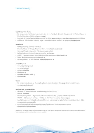 Linksammlung




     Fachliteratur zum Thema
     •   Ein umfassendes Fachliteraturverzeichnis finden Sie im Praxisbuch „Diversity Management“ von Norbert Pauser &
         Manfred Wondrak, erhältlich bei www.manz.at
     •   Broschüre „8 Schritte für eine Vielfaltsstrategie für KMUs“: www.conference.stop-discrimination.info/2091.0.html
     •   Building on the Promise of Diversity, Autor: R. Roosevelt Thomas, erhältlich bei Amazon: www.amazon.at


     Plattformen
     •   CSR Expertsgroup: www.csr-experts.at
     •   Diversity Referat der Wirtschaftskammer Wien: www.wko.at/wien/diversity
     •   Gütesiegel für alter(n)sgerechte Arbeit: www.nestorgold.at
     •   Ludwig-Boltzmann-Institut für Menschenrechte: bim.lbg.ac.a
     •   respACT – austrian business council for sustainable development: www.respact.at
     •   Verein Wirtschaft für Integration: www.vwfi.at
     •   Wissensportal zu CSR und Diversität: www.fairantwortung.at


     Auszeichnungen
     •   www.integrationspreis.at
     •   www.meritus.or.at
     •   www.nestorgold.at
     •   www.trigos.at
     •   www.wko.at/wien/DiversCity
     •   www.wdls.eu


     Glossar
     •   Ein umfassendes Glossar zur Diversity Begriffswelt finden Sie auf der Homepage der Universität Hessen:
         www.uni-due.de/diversity


     Leitfäden und Zertifizierungen
     •   Leitfaden zur gesellschaftlichen Verantwortung (ISO 26000:2010):
         www.as-institute.at
     •   Diversity Management – allgemeiner Leitfaden über Grundsätze, Systeme und Hilfsinstrumente:
         ÖNORM S 2501 www.on-norm.at – erhältlich im Webshop von Austrian Standards plus
     •   Geschäftsnutzen von Vielfalt. Bewährte Verfahren am Arbeitsplatz. Europäische Kommission, Luxemburg 2005:
         www.stop-discrimination.info
     •   EU-Publikationen zu Daten, Regelungen, Gesetzgebung zum Thema Antidiskriminierung:
         www.stop-discrimination.info

     Hinweis: Trotz sorgfältiger inhaltlicher Kontrolle übernehmen wir keine Haftung für die Inhalte externer Links. Für den Inhalt der angegebenen
     Seiten sind ausschließlich deren BetreiberInnen verantwortlich.




38
 