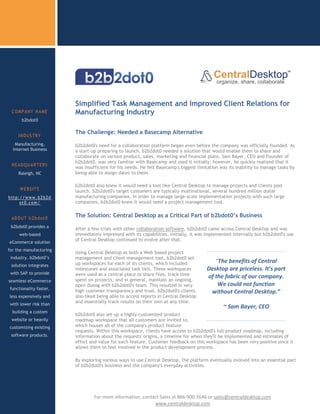 Simplified Task Management and Improved Client Relations for
 COMPANY NAME             Manufacturing Industry
      b2bdot0

                          The Challenge: Needed a Basecamp Alternative
     INDUSTRY
   Manufacturing,         b2b2dot0's need for a collaboration platform began even before the company was officially founded. As
  Internet Business       a start-up preparing to launch, b2b2dot0 needed a solution that would enable them to share and
                          collaborate on various product, sales, marketing and financial plans. Sam Bayer, CEO and Founder of
                          b2b2dot0, was very familiar with Basecamp and used it initially; however, he quickly realized that it
 HEADQUARTERS
                          was insufficient for his needs. He felt Basecamp's biggest limitation was its inability to manage tasks by
     Raleigh, NC          being able to assign dates to them.

                          b2b2dot0 also knew it would need a tool like Central Desktop to manage projects and clients post
     WEBSITE              launch. b2b2dot0's target customers are typically multinational, several hundred million dollar
http://www.b2b2d          manufacturing companies. In order to manage large-scale implementation projects with such large
     ot0.com/             companies, b2b2dot0 knew it would need a project management tool.


 ABOUT b2bdot0
                          The Solution: Central Desktop as a Critical Part of b2bdot0’s Business
 b2bdot0 provides a       After a few trials with other collaboration software, b2b2dot0 came across Central Desktop and was
     web-based            immediately impressed with its capabilities. Initially, it was implemented internally but b2b2dot0's use
                          of Central Desktop continued to evolve after that.
eCommerce solution
for the manufacturing
                          Using Central Desktop as both a Web based project
 industry. b2bdot0’s      management and client management tool, b2b2dot0 set
                          up workspaces for each of its clients, which included             “The benefits of Central
 solution integrates
                          milestones and associated task lists. These workspaces         Desktop are priceless. It’s part
 with SAP to provide      were used as a central place to share files, track time        of the fabric of our company.
seamless eCommerce        spent on projects, and in general, maintain an ongoing,
                          open dialog with b2b2dot0's team. This resulted in very            We could not function
functionality faster,
                          high customer transparency and trust. b2b2dot0's clients        without Central Desktop.”
less expensively and      also liked being able to access reports in Central Desktop
                          and essentially track results on their own at any time.
with lower risk than
                                                                                                 ~ Sam Bayer, CEO
  building a custom
                          b2b2dot0 also set up a highly-customized product
 website or heavily       roadmap workspace that all customers are invited to,
customizing existing      which houses all of the company's product feature
                          requests. Within this workspace, clients have access to b2b2dot0's full product roadmap, including
 software products.       information about the requests' origins, a timeline for when they'll be implemented and estimates of
                          effort and value for each feature. Customer feedback on this workspace has been very positive since it
                          allows them to feel involved in the product development process.
 Ready to try Central
       Desktop
                          By exploring various ways to use Central Desktop, the platform eventually evolved into an essential part
                          of b2b2dot0's business and the company's everyday activities.




                 c
                 sdsads            For more information, contact Sales at 866-900-7646 or sales@centraldesktop.com
                                                              www.centraldesktop.com
 