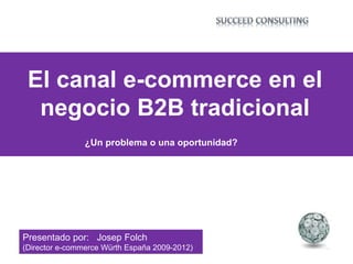 ¿Un problema o una oportunidad?
El canal e-commerce en el
negocio B2B tradicional
Presentado por: Josep Folch
(Director e-commerce Würth España 2009-2012)
 