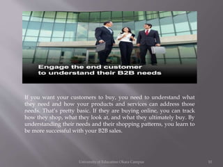 If you want your customers to buy, you need to understand what
they need and how your products and services can address those
needs. That’s pretty basic. If they are buying online, you can track
how they shop, what they look at, and what they ultimately buy. By
understanding their needs and their shopping patterns, you learn to
be more successful with your B2B sales.

University of Education Okara Campus

10

 