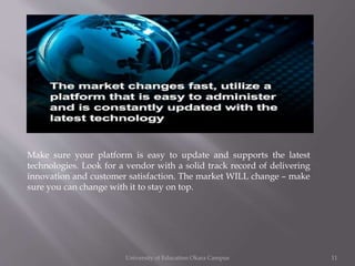 Make sure your platform is easy to update and supports the latest
technologies. Look for a vendor with a solid track record of delivering
innovation and customer satisfaction. The market WILL change – make
sure you can change with it to stay on top.

University of Education Okara Campus

11

 