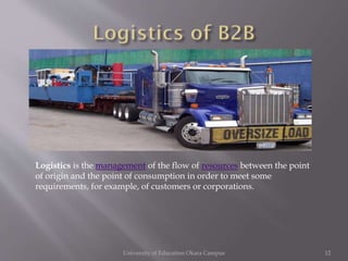 Logistics is the management of the flow of resources between the point
of origin and the point of consumption in order to meet some
requirements, for example, of customers or corporations.

University of Education Okara Campus

12

 