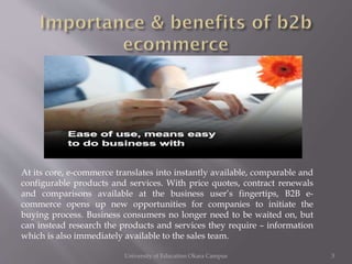 At its core, e-commerce translates into instantly available, comparable and
configurable products and services. With price quotes, contract renewals
and comparisons available at the business user’s fingertips, B2B ecommerce opens up new opportunities for companies to initiate the
buying process. Business consumers no longer need to be waited on, but
can instead research the products and services they require – information
which is also immediately available to the sales team.
University of Education Okara Campus

3

 