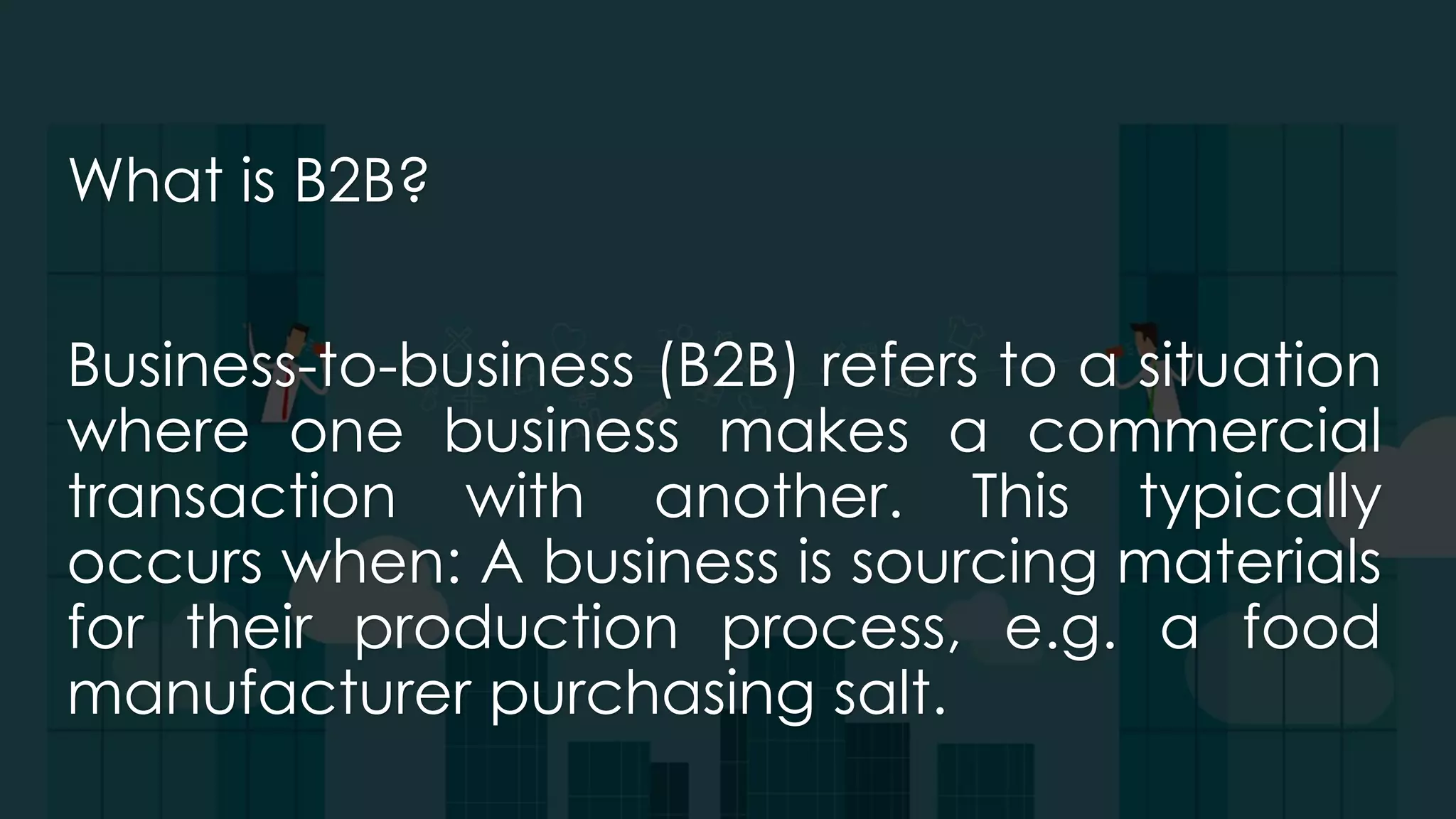 What is B2B?
Business-to-business (B2B) refers to a situation
where one business makes a commercial
transaction with another. This typically
occurs when: A business is sourcing materials
for their production process, e.g. a food
manufacturer purchasing salt.
 