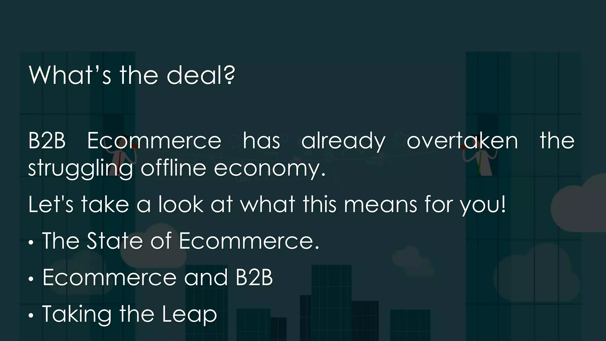 What’s the deal?
B2B Ecommerce has already overtaken the
struggling offline economy.
Let's take a look at what this means for you!
• The State of Ecommerce.
• Ecommerce and B2B
• Taking the Leap
 